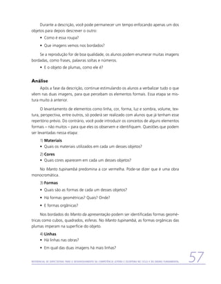 Durante a descrição, você pode permanecer um tempo enfocando apenas um dos
objetos para depois descrever o outro:
      •	 Como é essa roupa?
      •	 Que imagens vemos nos bordados?

    Se a reprodução for de boa qualidade, os alunos podem enumerar muitas imagens
bordadas, como frases, palavras soltas e números.
      •	 E o objeto de plumas, como ele é?


Análise
     Após a fase da descrição, continue estimulando os alunos a verbalizar tudo o que
vêem nas duas imagens, para que percebam os elementos formais. Essa etapa se mis-
tura muito à anterior.

      O levantamento de elementos como linha, cor, forma, luz e sombra, volume, tex-
tura, perspectiva, entre outros, só poderá ser realizado com alunos que já tenham esse
repertório prévio. Do contrário, você pode introduzir os conceitos de alguns elementos
formais – não muitos – para que eles os observem e identifiquem. Questões que podem
ser levantadas nessa etapa:
      1)	Materiais
      •	 Quais os materiais utilizados em cada um desses objetos?
      2)	Cores
      •	 Quais cores aparecem em cada um desses objetos?

   No Manto tupinambá predomina a cor vermelha. Pode-se dizer que é uma obra
monocromática.
      3)	Formas
      •	 Quais são as formas de cada um desses objetos?
      •	 Há formas geométricas? Quais? Onde?
      •	 E formas orgânicas?

      Nos bordados do Manto da apresentação podem ser identificadas formas geomé-
tricas como cubos, quadrados, esferas. No Manto tupinambá, as formas orgânicas das
plumas imperam na superfície do objeto.
      4)	Linhas
      •	 Há linhas nas obras?
      •	 Em qual das duas imagens há mais linhas?


Referencial de Expectativas para o Desenvolvimento da Competência Leitora e Escritora no Ciclo II do Ensino Fundamental   57
 