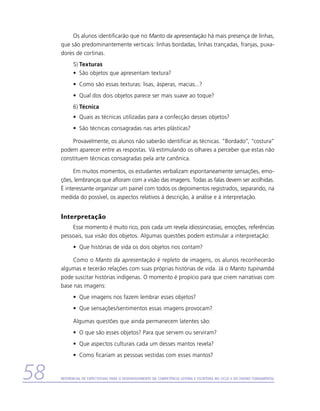 Os alunos identificarão que no Manto da apresentação há mais presença de linhas,
     que são predominantemente verticais: linhas bordadas, linhas trançadas, franjas, puxa-
     dores de cortinas.
           5)	Texturas
           •	 São objetos que apresentam textura?
           •	 Como são essas texturas: lisas, ásperas, macias...?
           •	 Qual dos dois objetos parece ser mais suave ao toque?
           6)	Técnica
           •	 Quais as técnicas utilizadas para a confecção desses objetos?
           •	 São técnicas consagradas nas artes plásticas?

          Provavelmente, os alunos não saberão identificar as técnicas. “Bordado”, “costura”
     podem aparecer entre as respostas. Vá estimulando os olhares a perceber que estas não
     constituem técnicas consagradas pela arte canônica.

           Em muitos momentos, os estudantes verbalizam espontaneamente sensações, emo-
     ções, lembranças que afloram com a visão das imagens. Todas as falas devem ser acolhidas.
     É interessante organizar um painel com todos os depoimentos registrados, separando, na
     medida do possível, os aspectos relativos à descrição, à análise e à interpretação.


     Interpretação
         Esse momento é muito rico, pois cada um revela idiossincrasias, emoções, referências
     pessoais, sua visão dos objetos. Algumas questões podem estimular a interpretação:
           •	 Que histórias de vida os dois objetos nos contam?

          Como o Manto da apresentação é repleto de imagens, os alunos reconhecerão
     algumas e tecerão relações com suas próprias histórias de vida. Já o Manto tupinambá
     pode suscitar histórias indígenas. O momento é propício para que criem narrativas com
     base nas imagens:
           •	 Que imagens nos fazem lembrar esses objetos?
           •	 Que sensações/sentimentos essas imagens provocam?

           Algumas questões que ainda permanecem latentes são:
           •	 O que são esses objetos? Para que servem ou serviram?
           •	 Que aspectos culturais cada um desses mantos revela?
           •	 Como ficariam as pessoas vestidas com esses mantos?


58   Referencial de Expectativas para o Desenvolvimento da Competência Leitora e Escritora no Ciclo II do Ensino Fundamental
 