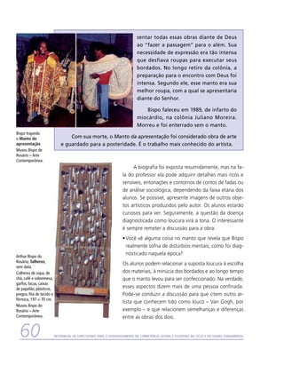 sentar todas essas obras diante de Deus
                                                                               ao “fazer a passagem” para o além. Sua
                                                                               necessidade de expressão era tão intensa
                                                                               que desfiava roupas para executar seus
                                                                               bordados. No longo retiro da colônia, a
                                                                               preparação para o encontro com Deus foi
                                                                               intensa. Segundo ele, esse manto era sua
                                                                               melhor roupa, com a qual se apresentaria
                                                                               diante do Senhor.

                                                                                  Bispo faleceu em 1989, de infarto do
                                                                               miocárdio, na colônia Juliano Moreira.
                                                                               Morreu e foi enterrado sem o manto.
Bispo trajando
o Manto da                         Com sua morte, o Manto da apresentação foi considerado obra de arte
apresentação                   e guardado para a posteridade. É o trabalho mais conhecido do artista.
Museu Bispo de
Rosário – Arte
Contemporânea.
                                                                           A biografia foi exposta resumidamente, mas na fa-
                                                                      la do professor ela pode adquirir detalhes mais ricos e
                                                                      sensíveis, entonações e contornos de contos de fadas ou
                                                                      de análise sociológica, dependendo da faixa etária dos
                                                                      alunos. Se possível, apresente imagens de outros obje-
                                                                      tos artísticos produzidos pelo autor. Os alunos estarão
                                                                      curiosos para ver. Seguramente, a questão da doença
                                                                      diagnosticada como loucura virá à tona. O interessante
                                                                      é sempre remeter a discussão para a obra:
                                                                      •	Você vê alguma coisa no manto que revela que Bispo
                                                                        realmente sofria de distúrbios mentais, como foi diag-
Arthur Bispo do
                                                                        nosticado naquela época?
Rosário, Talheres,
                                                                      	 s alunos podem relacionar a suposta loucura à escolha
                                                                      O
sem data.
Colheres de sopa, de                                                  dos materiais, à minúcia dos bordados e ao longo tempo
chá, café e sobremesa,                                                que o manto levou para ser confeccionado. Na verdade,
garfos, facas, caixas
de papelão, plásticos,                                                esses aspectos dizem mais de uma pessoa confinada.
pregos, fita de tecido e                                              Pode-se conduzir a discussão para que citem outro ar-
fórmica, 197 × 70 cm.
                                                                      tista que conhecem tido como louco – Van Gogh, por
Museu Bispo do
Rosário – Arte                                                        exemplo – e que relacionem semelhanças e diferenças
Contemporânea.                                                        entre as obras dos dois.


  60                       Referencial de Expectativas para o Desenvolvimento da Competência Leitora e Escritora no Ciclo II do Ensino Fundamental
 