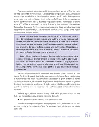 Para contextualizar o Manto tupinambá, conte aos alunos que ele foi feito por índios
da tribo tupinambá de Pernambuco. Confeccionado com penas de guará, um pássaro
vermelho que ainda habita as matas brasileiras, o manto tem 1,2 metro de comprimento
e era usado pelo pajé em festas e rituais indígenas. Foi levado de Pernambuco para a
Europa por Maurício de Nassau durante a ocupação holandesa no Nordeste brasileiro,
entre 1637 e 1644, e presenteado ao rei da Dinamarca. Hoje ele se encontra no Museu
Nacional da Dinamarca. Conhecemos muito poucas peças das artes indígenas antigas,
dos primórdios da colonização. A maioria delas foi levada para a Europa como objetos
de curiosidade do Novo Mundo.

         A arte plumária ainda é uma das manifestações artísticas mais expres-
    sivas do índio brasileiro, pois explora uma matéria-prima de incomparável
    beleza, que oferece uma diversidade de texturas e cores resultantes do
    emprego de penas e penugens. As diferentes sociedades e culturas indíge-
    nas brasileiras de todos os tempos, cada uma cultivando estilos próprios,
    criaram procedimentos técnicos e um senso estético altamente desenvol-
    vidos na confecção de objetos de arte plumária.

         Esses objetos são feitos de penas de aves e não servem apenas para
    enfeitar o corpo. As plumas também se incorporam a outros objetos, co-
    mo armas, instrumentos musicais e máscaras, articulando linguagens sim-
    bólicas que transmitem aspectos relativos a sexo, idade, filiação, posição
    social, importância cerimonial, cargo político e grau de prestígio de seus
    portadores.

      Há cinco mantos tupinambás no mundo; dois estão no Museu Nacional da Dina-
marca. Os descendentes de tupinambás que vivem em Ilhéus, na Bahia, pediram que
o manto voltasse ao Brasil. Houve muita discussão sobre a quem pertence o manto:
aos índios tupinambás, descendentes do grupo que confeccionou o manto, ao governo
brasileiro, que representa os interesses de todos os seus cidadãos, ou à Dinamarca, que
guardou e manteve o manto preservado até hoje? Esse debate certamente mobilizará
os alunos.

     Pode-se, agora, retomar o manto de Bispo do Rosário, que, contrariando sua von-
tade, não foi vestido em seu corpo no momento da morte.
      •	 Bispo gostaria que seu trabalho fosse considerado arte?

     Sabemos que ele próprio rejeitava a designação de artista, afirmando que sua obra
era uma prestação de contas para Deus. Ele não se via como artista, nem sua criação
como arte.



Referencial de Expectativas para o Desenvolvimento da Competência Leitora e Escritora no Ciclo II do Ensino Fundamental   61
 