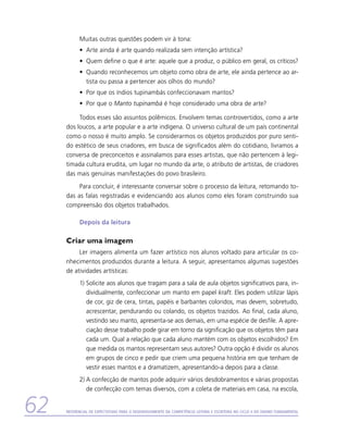 Muitas outras questões podem vir à tona:
           •	 Arte ainda é arte quando realizada sem intenção artística?
           •	 Quem define o que é arte: aquele que a produz, o público em geral, os críticos?
           •	 Quando reconhecemos um objeto como obra de arte, ele ainda pertence ao ar-
              tista ou passa a pertencer aos olhos do mundo?
           •	 Por que os índios tupinambás confeccionavam mantos?
           •	 Por que o Manto tupinambá é hoje considerado uma obra de arte?

          Todos esses são assuntos polêmicos. Envolvem temas controvertidos, como a arte
     dos loucos, a arte popular e a arte indígena. O universo cultural de um país continental
     como o nosso é muito amplo. Se considerarmos os objetos produzidos por puro senti-
     do estético de seus criadores, em busca de significados além do cotidiano, livramos a
     conversa de preconceitos e assinalamos para esses artistas, que não pertencem à legi-
     timada cultura erudita, um lugar no mundo da arte, o atributo de artistas, de criadores
     das mais genuínas manifestações do povo brasileiro.
          Para concluir, é interessante conversar sobre o processo da leitura, retomando to-
     das as falas registradas e evidenciando aos alunos como eles foram construindo sua
     compreensão dos objetos trabalhados.

           Depois da leitura

     Criar uma imagem
          Ler imagens alimenta um fazer artístico nos alunos voltado para articular os co-
     nhecimentos produzidos durante a leitura. A seguir, apresentamos algumas sugestões
     de atividades artísticas:
           1)	Solicite aos alunos que tragam para a sala de aula objetos significativos para, in-
              dividualmente, confeccionar um manto em papel kraft. Eles podem utilizar lápis
              de cor, giz de cera, tintas, papéis e barbantes coloridos, mas devem, sobretudo,
              acrescentar, pendurando ou colando, os objetos trazidos. Ao final, cada aluno,
              vestindo seu manto, apresenta-se aos demais, em uma espécie de desfile. A apre-
              ciação desse trabalho pode girar em torno da significação que os objetos têm para
              cada um. Qual a relação que cada aluno mantém com os objetos escolhidos? Em
              que medida os mantos representam seus autores? Outra opção é dividir os alunos
              em grupos de cinco e pedir que criem uma pequena história em que tenham de
              vestir esses mantos e a dramatizem, apresentando-a depois para a classe.
           2)	A confecção de mantos pode adquirir vários desdobramentos e várias propostas
              de confecção com temas diversos, com a coleta de materiais em casa, na escola,


62   Referencial de Expectativas para o Desenvolvimento da Competência Leitora e Escritora no Ciclo II do Ensino Fundamental
 