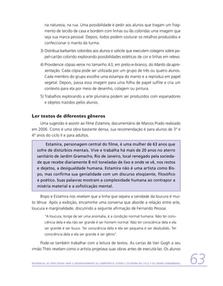 na natureza, na rua. Uma possibilidade é pedir aos alunos que tragam um frag-
          mento de tecido de casa e bordem com linhas ou lãs coloridas uma imagem que
          seja sua marca pessoal. Depois, todos podem costurar os retalhos produzidos e
          confeccionar o manto da turma.
      3)	Distribua barbantes coloridos aos alunos e solicite que executem colagens sobre pa-
         pel-cartão colorido explorando possibilidades estéticas de cor e linhas em relevo.
      4)	Providencie cópias xerox no tamanho A3, em preto-e-branco, do Manto da apre-
         sentação. Cada cópia pode ser utilizada por um grupo de três ou quatro alunos.
         Cada membro do grupo escolhe uma estampa do manto e a reproduz em papel
         vegetal. Depois, passa essa imagem para uma folha de papel sulfite e cria um
         contexto para ela por meio de desenho, colagem ou pintura.
      5)	Trabalhos explorando a arte plumária podem ser produzidos com espanadores
         e objetos trazidos pelos alunos.


Ler textos de diferentes gêneros
     Uma sugestão é assistir ao filme Estamira, documentário de Marcos Prado realizado
em 2006. Como é uma obra bastante densa, sua recomendação é para alunos de 3º e
4º anos do ciclo II e para adultos.

         Estamira, personagem central do filme, é uma mulher de 63 anos que
    sofre de distúrbios mentais. Vive e trabalha há mais de 20 anos no aterro
    sanitário de Jardim Gramacho, Rio de Janeiro, local renegado pela socieda-
    de que recebe diariamente 8 mil toneladas de lixo e onde se vê, nos restos
    e dejetos, a desigualdade humana. Estamira não é uma artista como Bis-
    po, mas confirma sua genialidade com um discurso eloqüente, filosófico
    e poético. Suas palavras mostram a complexidade humana ao contrapor a
    miséria material e a sofisticação mental.

     Bispo e Estamira nos revelam que a linha que separa a sanidade da loucura é mui-
to tênue. Após a exibição, encaminhe uma conversa que aborde a relação entre arte,
loucura e marginalidade, discutindo a seguinte afirmação de Fernando Pessoa:
          “A loucura, longe de ser uma anomalia, é a condição normal humana. Não ter cons-
          ciência dela e ela não ser grande é ser homem normal. Não ter consciência dela e ela
          ser grande é ser louco. Ter consciência dela e ela ser pequena é ser desiludido. Ter
          consciência dela e ela ser grande é ser gênio”.

    Pode-se também trabalhar com a leitura de textos. As cartas de Van Gogh a seu
irmão Théo revelam como o artista projetava suas obras antes de executá-las. Os alunos


Referencial de Expectativas para o Desenvolvimento da Competência Leitora e Escritora no Ciclo II do Ensino Fundamental   63
 
