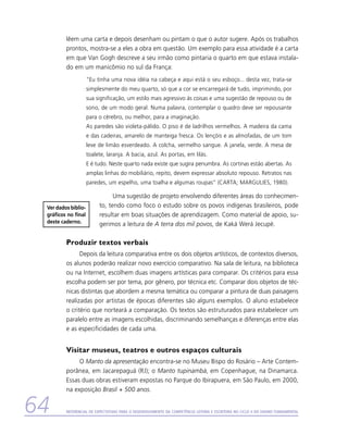 lêem uma carta e depois desenham ou pintam o que o autor sugere. Após os trabalhos
         prontos, mostra-se a eles a obra em questão. Um exemplo para essa atividade é a carta
         em que Van Gogh descreve a seu irmão como pintaria o quarto em que estava instala-
         do em um manicômio no sul da França:
                     “Eu tinha uma nova idéia na cabeça e aqui está o seu esboço... desta vez, trata-se
                     simplesmente do meu quarto, só que a cor se encarregará de tudo, imprimindo, por
                     sua significação, um estilo mais agressivo às coisas e uma sugestão de repouso ou de
                     sono, de um modo geral. Numa palavra, contemplar o quadro deve ser repousante
                     para o cérebro, ou melhor, para a imaginação.
                     As paredes são violeta-pálido. O piso é de ladrilhos vermelhos. A madeira da cama
                     e das cadeiras, amarelo de manteiga fresca. Os lençóis e as almofadas, de um tom
                     leve de limão esverdeado. A colcha, vermelho sangue. A janela, verde. A mesa de
                     toalete, laranja. A bacia, azul. As portas, em lilás.
                     E é tudo. Neste quarto nada existe que sugira penumbra. As cortinas estão abertas. As
                     amplas linhas do mobiliário, repito, devem expressar absoluto repouso. Retratos nas
                     paredes, um espelho, uma toalha e algumas roupas” (CARTA; MARGULIES, 1980).

                                Uma sugestão de projeto envolvendo diferentes áreas do conhecimen-
 Ver dados biblio-        to, tendo como foco o estudo sobre os povos indígenas brasileiros, pode
 gráficos no final        resultar em boas situações de aprendizagem. Como material de apoio, su-
 deste caderno.           gerimos a leitura de A terra dos mil povos, de Kaká Werá Jecupé.

         Produzir textos verbais
               Depois da leitura comparativa entre os dois objetos artísticos, de contextos diversos,
         os alunos poderão realizar novo exercício comparativo. Na sala de leitura, na biblioteca
         ou na Internet, escolhem duas imagens artísticas para comparar. Os critérios para essa
         escolha podem ser por tema, por gênero, por técnica etc. Comparar dois objetos de téc-
         nicas distintas que abordem a mesma temática ou comparar a pintura de duas paisagens
         realizadas por artistas de épocas diferentes são alguns exemplos. O aluno estabelece
         o critério que norteará a comparação. Os textos são estruturados para estabelecer um
         paralelo entre as imagens escolhidas, discriminando semelhanças e diferenças entre elas
         e as especificidades de cada uma.


         Visitar museus, teatros e outros espaços culturais
              O Manto da apresentação encontra-se no Museu Bispo do Rosário – Arte Contem-
         porânea, em Jacarepaguá (RJ); o Manto tupinambá, em Copenhague, na Dinamarca.
         Essas duas obras estiveram expostas no Parque do Ibirapuera, em São Paulo, em 2000,
         na exposição Brasil + 500 anos.


64       Referencial de Expectativas para o Desenvolvimento da Competência Leitora e Escritora no Ciclo II do Ensino Fundamental
 