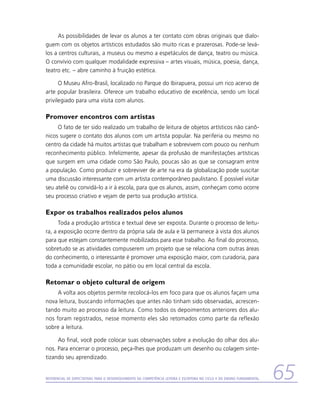 As possibilidades de levar os alunos a ter contato com obras originais que dialo-
guem com os objetos artísticos estudados são muito ricas e prazerosas. Pode-se levá-
los a centros culturais, a museus ou mesmo a espetáculos de dança, teatro ou música.
O convívio com qualquer modalidade expressiva – artes visuais, música, poesia, dança,
teatro etc. – abre caminho à fruição estética.

      O Museu Afro-Brasil, localizado no Parque do Ibirapuera, possui um rico acervo de
arte popular brasileira. Oferece um trabalho educativo de excelência, sendo um local
privilegiado para uma visita com alunos.

Promover encontros com artistas
     O fato de ter sido realizado um trabalho de leitura de objetos artísticos não canô-
nicos sugere o contato dos alunos com um artista popular. Na periferia ou mesmo no
centro da cidade há muitos artistas que trabalham e sobrevivem com pouco ou nenhum
reconhecimento público. Infelizmente, apesar da profusão de manifestações artísticas
que surgem em uma cidade como São Paulo, poucas são as que se consagram entre
a população. Como produzir e sobreviver de arte na era da globalização pode suscitar
uma discussão interessante com um artista contemporâneo paulistano. É possível visitar
seu ateliê ou convidá-lo a ir à escola, para que os alunos, assim, conheçam como ocorre
seu processo criativo e vejam de perto sua produção artística.

Expor os trabalhos realizados pelos alunos
      Toda a produção artística e textual deve ser exposta. Durante o processo de leitu-
ra, a exposição ocorre dentro da própria sala de aula e lá permanece à vista dos alunos
para que estejam constantemente mobilizados para esse trabalho. Ao final do processo,
sobretudo se as atividades compuserem um projeto que se relaciona com outras áreas
do conhecimento, o interessante é promover uma exposição maior, com curadoria, para
toda a comunidade escolar, no pátio ou em local central da escola.

Retomar o objeto cultural de origem
     A volta aos objetos permite recolocá-los em foco para que os alunos façam uma
nova leitura, buscando informações que antes não tinham sido observadas, acrescen-
tando muito ao processo da leitura. Como todos os depoimentos anteriores dos alu-
nos foram registrados, nesse momento eles são retomados como parte da reflexão
sobre a leitura.

     Ao final, você pode colocar suas observações sobre a evolução do olhar dos alu-
nos. Para encerrar o processo, peça-lhes que produzam um desenho ou colagem sinte-
tizando seu aprendizado.


Referencial de Expectativas para o Desenvolvimento da Competência Leitora e Escritora no Ciclo II do Ensino Fundamental   65
 