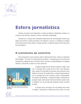 Esfera jornalística
                       Gêneros de textos mais freqüentes na esfera jornalística: fotografias; charges; ca-
                  ricaturas; tiras cômicas; resenhas; críticas; entrevistas; publicidade.

                       Escolhemos a charge como exemplo emblemático de manifestação artística que
                  habita comumente a esfera jornalística. Por explorar o humor e a metáfora na relação
                  entre texto visual e texto verbal, a charge constitui um gênero bastante fértil do ponto
                  de vista didático.




                  O sentimento do contrário
                       Para começarmos nossa conversa sobre o desenho de humor, citamos a expressão
                  de Pirandello: “O humor é o sentimento do contrário”. A charge busca em seu discurso
                  exatamente o desejo de que o contrário ocorra. Discute as impossibilidades e os desejos
                  coletivos, satirizando a moral e os maus costumes.

                                                           A palavra charge vem do francês e significa “carga”. Para
                                                      nós, a tradução seria o peso de uma crítica. Seus persona-
                                                      gens, apesar de inspirados em pessoas reais, possuem certa
                                                      distância ficcional. De caráter ético, a charge compromete-se
                                                      com a correção dos erros humanos, como a impossibilida-
                                                      de coletiva da liberdade, a relação de poder instaurada em
                                                      qualquer lugar onde existam humanos (família, escola, lazer
                                                      e trabalho), um riso do absurdo vingando o povo na ponta
                                                      do lápis.
Charge, 1981, João Carlos de Souza Teixeira,              A charge não é ilustração. Há uma peleja entre texto
Bauru (SP).
                                                      e imagem, importando a diferença entre os dois. Um não


66                Referencial de Expectativas para o Desenvolvimento da Competência Leitora e Escritora no Ciclo II do Ensino Fundamental
 