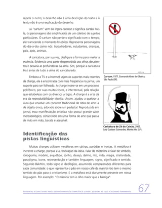 repete o outro; o desenho não é uma descrição do texto e o
texto não é uma explicação do desenho.

      Já “cartum” vem do inglês cartoon e significa cartão. Ne-
le, os personagens são simplificados de um coletivo de sujeitos
particulares. O cartum não perde o significado com o tempo;
ele transcende o momento histórico. Representa personagens
do dia-a-dia como nós: trabalhadores, estudantes, crianças,
pais, avós, animais.

     A caricatura, por sua vez, desfigura a forma para revelar a
essência. Evidencia uma parte despercebida aos olhos desaten-
tos e desvela as profundezas da alma. Sim, porque a caricatura
traz antes de tudo a alma do caricaturado.

     Embora a TV e a Internet sejam os suportes mais recentes                           Cartum, 1977, Sizenando Alves de Oliveira,
                                                                                        São Paulo (SP).
da charge, ela é encontrada com mais freqüência no jornal, um
suporte para ser folheado. A charge insere-se em um processo
polifônico, por suas muitas vozes, e intertextual, pela relação
que estabelece com os diversos artigos. A charge é a arte da
era da reprodutibilidade técnica. Assim, ajudou a quebrar a
aura que envolve um conceito tradicional de obra de arte: a
de objeto único, adorado sobre um pedestal. Reproduzida em
jornal, essa manifestação artística não possui grande valor
mercadológico, consistindo em uma forma de arte que passa
de mão em mão, barata e acessível.
                                                                                        Caricatura de Zé do Caixão, 2002,
                                                                                        Luiz Gustavo Guimarães, Monte Alto (SP).

Identificação das
pistas lingüísticas
     Muitas charges utilizam metáforas em sátiras, paródias e ironias. A metáfora é
inerente à charge, porque é a renovação da idéia. Falar de metáfora é falar de símbolo,
ideograma, modelo, arquétipo, sonho, desejo, delírio, rito, mito, magia, criatividade,
paradigma, ícone, representação e também linguagem, signo, significado e sentido.
Segundo Bakhtin, todo signo é ideológico, assumindo compreensões diferentes para
cada comunidade: o que representa o pão em nosso café da manhã não tem o mesmo
sentido do pão para o cristianismo. E a metáfora está diariamente presente em nossa
linguagem. Por exemplo: “O menino tem o olho maior que a barriga”.



Referencial de Expectativas para o Desenvolvimento da Competência Leitora e Escritora no Ciclo II do Ensino Fundamental    67
 