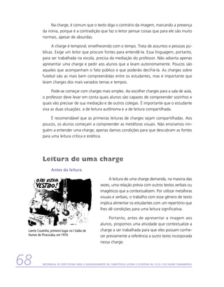 Na charge, é comum que o texto diga o contrário da imagem, marcando a presença
            da ironia, porque é a contradição que faz o leitor pensar coisas que para ele são muito
            normais, apesar de absurdas.

                 A charge é temporal, envelhecendo com o tempo. Trata de assuntos e pessoas pú-
            blicas. Exige um leitor que procure fontes para entendê-la. Essa linguagem, portanto,
            para ser trabalhada na escola, precisa da mediação do professor. Não adianta apenas
            apresentar uma charge e pedir aos alunos que a leiam autonomamente. Poucos são
            aqueles que acompanham o fato público e que poderão decifrá-la. As charges sobre
            futebol são as mais bem compreendidas entre os estudantes, mas é importante que
            leiam charges dos mais variados temas e tempos.

                 Pode-se começar com charges mais simples. Ao escolher charges para a sala de aula,
            o professor deve levar em conta quais alunos são capazes de compreender sozinhos e
            quais vão precisar de sua mediação e de outros colegas. É importante que o estudante
            viva as duas situações: a de leitura autônoma e a de leitura compartilhada.

                 É recomendável que as primeiras leituras de charges sejam compartilhadas. Aos
            poucos, os alunos começam a compreender as metáforas visuais. Não ensinamos nin-
            guém a entender uma charge; apenas damos condições para que descubram as fontes
            para uma leitura crítica e estética.




            Leitura de uma charge
                  Antes da leitura

                                                              A leitura de uma charge demanda, na maioria das
                                                         vezes, uma relação prévia com outros textos verbais ou
                                                         imagéticos que a contextualizem. Por utilizar metáforas
                                                         visuais e verbais, o trabalho com esse gênero de texto
                                                         implica alimentar os estudantes com um repertório que
                                                         lhes dê condições para uma leitura significativa.

                                                              Portanto, antes de apresentar a imagem aos
                                                         alunos, propomos uma atividade que contextualize a
 Laerte Coutinho, primeiro lugar no I Salão de           charge a ser trabalhada para que eles possam conhe-
 Humor de Piracicaba, em 1974.                           cer previamente a referência a outro texto incorporada
                                                         nessa charge.




68          Referencial de Expectativas para o Desenvolvimento da Competência Leitora e Escritora no Ciclo II do Ensino Fundamental
 