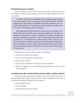 Envolvimento para a leitura
     Inicie com a leitura do conto “A nova roupa do imperador”, escrito por Hans Chris-
tian Andersen. Cada aluno deve receber seu texto, lê-lo e depois participar de uma lei-
tura coletiva.

        A história conta que um imperador muito vaidoso gastava fortunas
    com novas roupas e tinha um traje para cada momento do dia. Quando
    perguntavam onde estava o imperador, em vez de receberem como res-
    posta “Está caçando” ou “Tomando seu café da manhã”, as pessoas sem-
    pre ouviam: “O imperador está se vestindo!”.

         Dois vigaristas aproveitam para tirar muito ouro do imperador: pro-
    metem fazer-lhe uma linda roupa, mas que só poderá ser vista pelos in-
    teligentes. Fingem tecer a roupa e ninguém tem coragem de dizer que
    não via roupa alguma. Vestindo o “traje” confeccionado pelos vigaristas,
    ou melhor, nu, o rei desfila ante os olhos do povo. Todos o vêem nu, po-
    rém não revelam a verdade, pois querem ser considerados inteligentes e,
    assim, permanecer em seus cargos. Deslumbrados, fingem que acham a
    roupa maravilhosa. Apenas um menino, do fundo de sua inocência, grita:
    “O rei está nu!”.

      Depois da leitura, algumas questões podem ser debatidas:
      •	 Por que o rei acredita estar vestido?
      •	 O que o menino representa nessa história?
      •	 Por que todos mentem?
      •	 Você já ouviu a expressão “O rei está nu”? Em que situação?
      •	 Você já viu alguém dizer uma verdade que todos gostariam de dizer, mas não
         tinham coragem?


Levantamento dos conhecimentos prévios sobre o objeto cultural
     Cada aluno recebe uma cópia da charge do cartunista Laerte. Aos poucos, os
olhares passeiam pela imagem. Antes de iniciar a leitura propriamente dita, sonde se
os alunos têm alguma familiaridade com esse gênero:
      •	 Que linguagem é essa?
      •	 O que é charge?
      •	 Onde podemos encontrar charges?


Referencial de Expectativas para o Desenvolvimento da Competência Leitora e Escritora no Ciclo II do Ensino Fundamental   69
 