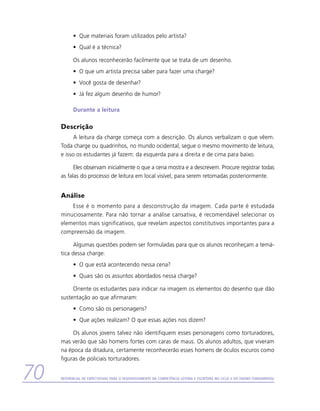 •	 Que materiais foram utilizados pelo artista?
           •	 Qual é a técnica?

           Os alunos reconhecerão facilmente que se trata de um desenho.
           •	 O que um artista precisa saber para fazer uma charge?
           •	 Você gosta de desenhar?
           •	 Já fez algum desenho de humor?

           Durante a leitura

     Descrição
           A leitura da charge começa com a descrição. Os alunos verbalizam o que vêem.
     Toda charge ou quadrinhos, no mundo ocidental, segue o mesmo movimento de leitura,
     e isso os estudantes já fazem: da esquerda para a direita e de cima para baixo.

           Eles observam inicialmente o que a cena mostra e a descrevem. Procure registrar todas
     as falas do processo de leitura em local visível, para serem retomadas posteriormente.


     Análise
         Esse é o momento para a desconstrução da imagem. Cada parte é estudada
     minuciosamente. Para não tornar a análise cansativa, é recomendável selecionar os
     elementos mais significativos, que revelam aspectos constitutivos importantes para a
     compreensão da imagem.

           Algumas questões podem ser formuladas para que os alunos reconheçam a temá-
     tica dessa charge:
           •	 O que está acontecendo nessa cena?
           •	 Quais são os assuntos abordados nessa charge?

          Oriente os estudantes para indicar na imagem os elementos do desenho que dão
     sustentação ao que afirmaram:
           •	 Como são os personagens?
           •	 Que ações realizam? O que essas ações nos dizem?

          Os alunos jovens talvez não identifiquem esses personagens como torturadores,
     mas verão que são homens fortes com caras de maus. Os alunos adultos, que viveram
     na época da ditadura, certamente reconhecerão esses homens de óculos escuros como
     figuras de policiais torturadores.


70   Referencial de Expectativas para o Desenvolvimento da Competência Leitora e Escritora no Ciclo II do Ensino Fundamental
 