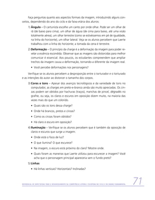 Faça perguntas quanto aos aspectos formais da imagem, introduzindo alguns con-
ceitos, dependendo do ano do ciclo e da faixa etária dos alunos:
      1)	Ângulo – O cartunista escolhe um canto por onde olhar. Pode ser um olhar de
         rã (de baixo para cima), um olhar de águia (de cima para baixo, até uma visão
         totalmente aérea), um olhar terrestre (como se estivéssemos em pé de igualdade,
         na linha do horizonte), um olhar lateral. Veja se os alunos percebem que Laerte
         trabalhou com a linha do horizonte; a tomada da cena é terrestre.
      2)	Deformação – O princípio da charge é a deformação da imagem para poder re-
         velar a essência escondida. Observar que as imagens são distorcidas para melhor
         comunicar é essencial. Aos poucos, os estudantes compreendem que ampliar
         trechos da imagem causa a deformação, tornando-a diferente da imagem real.
          •	 Você percebe deformações nos personagens?

      Verifique se os alunos percebem a desproporção entre o torturador e o torturado
e as intenções do autor ao distorcer o tamanho dos corpos.
      3)	Cores e tons – Apesar dos avanços tecnológicos e da variedade de tons no
         computador, as charges em preto-e-branco ainda são muito apreciadas. Os cin-
         zas podem ser obtidos por hachuras (traços), manchas de pincel, dégradés no
         grafite, ou seja, os claros e escuros em oposição dizem muito, na maioria das
         vezes mais do que um colorido.
          •	 Quais são os tons dessa charge?
          •	 Onde há brancos, pretos e cinzas?
          •	 Como os cinzas foram obtidos?
          •	 Há claro e escuro em oposição?
      4)	Iluminação – Verifique se os alunos percebem que é também da oposição de
         claros e escuros que surge a imagem.
          •	 Onde está o foco de luz?
          •	 O que ilumina? O que escurece?
          •	 Na imagem, o escuro está próximo do claro? Mostre onde.
          •	 Quais foram as maneiras que Laerte utilizou para escurecer a imagem? Você
             acha que o personagem principal apareceria sem o fundo preto?
      5)	Linhas
          •	 Há linhas verticais? Horizontais? Inclinadas?




Referencial de Expectativas para o Desenvolvimento da Competência Leitora e Escritora no Ciclo II do Ensino Fundamental   71
 