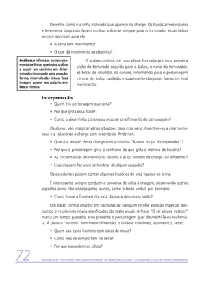 Desenhe como é a linha inclinada que aparece na charge. Os traços arredondados
               e levemente diagonais fazem o olhar voltar-se sempre para o torturado; essas linhas
               sempre apontam para ele.
                     •	 A cena tem movimento?
                     •	 O que dá movimento ao desenho?

Arabesco rítmico: entrecruza-                   O arabesco rítmico é uma elipse formada por uma primeira
mento de linhas que induz o olhar
                                           visão do torturado seguida para o balão, o nariz do torturador,
a seguir um caminho em deter-
minado ritmo dado pela posição,            as bolas de chumbo, os narizes, retornando para o personagem
forma, intervalo das linhas. Toda          central. As linhas ovaladas e suavemente diagonais fornecem esse
imagem possui seu próprio ara-
                                           movimento.
besco rítmico.


               Interpretação
                     •	 Quem é o personagem que grita?
                     •	 Por que grita essa frase?
                     •	 Como o desenhista conseguiu mostrar o sofrimento do personagem?

                     Os alunos vão imaginar várias situações para essa cena. Incentive-os a criar narra-
               tivas e a relacionar a charge com o conto de Andersen.
                     •	 Qual é a relação dessa charge com a história “A nova roupa do imperador”?
                     •	 Por que o personagem grita o contrário do que grita o menino da história?
                     •	 As circunstâncias do menino da história e as do homem da charge são diferentes?
                     •	 Essa imagem faz você se lembrar de algum episódio?

                     Os estudantes podem contar algumas histórias de vida ligadas ao tema.

                   É interessante sempre conduzir a conversa de volta à imagem, observando outros
               aspectos ainda não citados pelos alunos, como o texto verbal, por exemplo:
                     •	 Como é que a frase escrita está disposta dentro do balão?

                     Um balão central envolto em hachuras de nanquim recebe atenção especial, atri-
               buindo e recebendo novos significados do texto visual. A frase “O rei estava vestido”
               marca um tempo passado, e no presente o personagem quer desmenti-la ou reafirmá-
               la. A palavra “vestido” tem maior dimensão; o balão é curvilíneo, assimétrico, tenso.
                     •	 Quem são esses homens com caras de maus?
                     •	 Como eles se comportam na cena?
                     •	 Por que escondem os olhos?


72             Referencial de Expectativas para o Desenvolvimento da Competência Leitora e Escritora no Ciclo II do Ensino Fundamental
 