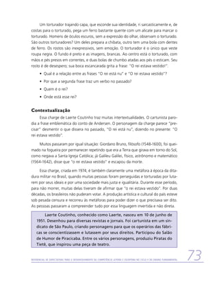 Um torturador trajando capa, que esconde sua identidade, ri sarcasticamente e, de
costas para o torturado, pega um ferro bastante quente com um alicate para marcar o
torturado. Homens de óculos escuros, sem a expressão do olhar, observam o torturado.
São outros torturadores? Um deles prepara a chibata, outro tem uma bola com dentes
de ferro. Os rostos são inexpressivos, sem emoção. O torturador é o único que veste
roupa negra. O fundo é preto e as imagens, brancas. Ao centro está o torturado, com
mãos e pés presos em correntes, e duas bolas de chumbo atadas aos pés o esticam. Seu
rosto é de desespero; sua boca escancarada grita a frase: “O rei estava vestido!”.
      •	 Qual é a relação entre as frases “O rei está nu” e “O rei estava vestido”?
      •	 Por que a segunda frase traz um verbo no passado?
      •	 Quem é o rei?
      •	 Onde está esse rei?


Contextualização
      Essa charge de Laerte Coutinho traz muitas intertextualidades. O cartunista paro-
dia a frase emblemática do conto de Andersen. O personagem da charge parece “pre-
cisar” desmentir o que dissera no passado, “O rei está nu”, dizendo no presente: “O
rei estava vestido”.

    Muitos passaram por igual situação: Giordano Bruno, filósofo (1548-1600), foi quei-
mado na fogueira por permanecer repetindo que era a Terra que girava em torno do Sol,
como negava a Santa Igreja Católica; já Galileu Galilei, físico, astrônomo e matemático
(1564-1642), disse que “o rei estava vestido” e escapou da morte.

     Essa charge, criada em 1974, é também claramente uma metáfora à época da dita-
dura militar no Brasil, quando muitas pessoas foram perseguidas e torturadas por luta-
rem por seus ideais e por uma sociedade mais justa e igualitária. Durante esse período,
para não morrer, muitas delas tiveram de afirmar que “o rei estava vestido”. Por duas
décadas, os brasileiros não puderam votar. A produção artística e cultural do país esteve
sob pesada censura e recorreu às metáforas para poder dizer o que precisava ser dito.
As pessoas passaram a compreender tudo por essa linguagem invertida e não direta.

         Laerte Coutinho, conhecido como Laerte, nasceu em 10 de junho de
    1951. Desenhou para diversas revistas e jornais. Foi cartunista em um sin-
    dicato de São Paulo, criando personagens para que os operários das fábri-
    cas se conscientizassem e lutassem por seus direitos. Participou do Salão
    de Humor de Piracicaba. Entre os vários personagens, produziu Piratas do
    Tietê, que inspirou uma peça de teatro.


Referencial de Expectativas para o Desenvolvimento da Competência Leitora e Escritora no Ciclo II do Ensino Fundamental   73
 