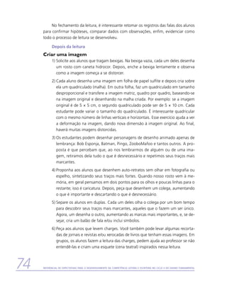 No fechamento da leitura, é interessante retomar os registros das falas dos alunos
     para confirmar hipóteses, comparar dados com observações, enfim, evidenciar como
     todo o processo de leitura se desenvolveu.

           Depois da leitura
     Criar uma imagem
           1)	Solicite aos alunos que tragam bexigas. Na bexiga vazia, cada um deles desenha
              um rosto com caneta hidrocor. Depois, enche a bexiga lentamente e observa
              como a imagem começa a se distorcer.
           2)	Cada aluno desenha uma imagem em folha de papel sulfite e depois cria sobre
              ela um quadriculado (malha). Em outra folha, faz um quadriculado em tamanho
              desproporcional e transfere a imagem matriz, quadro por quadro, baseando-se
              na imagem original e desenhando na malha criada. Por exemplo: se a imagem
              original é de 5 × 5 cm, o segundo quadriculado pode ser de 5 × 10 cm. Cada
              estudante pode variar o tamanho do quadriculado. É interessante quadricular
              com o mesmo número de linhas verticais e horizontais. Esse exercício ajuda a ver
              a deformação na imagem, dando nova dimensão à imagem original. Ao final,
              haverá muitas imagens distorcidas.
           3)	Os estudantes podem desenhar personagens de desenho animado apenas de
              lembrança: Bob Esponja, Batman, Pingo, ZooboMafoo e tantos outros. A pro-
              posta é que percebam que, ao nos lembrarmos de alguém ou de uma ima-
              gem, retiramos dela tudo o que é desnecessário e repetimos seus traços mais
              m
              ­ arcantes.
           4)	Proponha aos alunos que desenhem auto-retratos sem olhar em fotografia ou
              espelho, sintetizando seus traços mais fortes. Quando nosso rosto vem à me-
              mória, em geral pensamos em dois pontos para os olhos e poucas linhas para o
              restante; isso é caricatura. Depois, peça que desenhem um colega, aumentando
              o que é importante e descartando o que é desnecessário.
           5)	Separe os alunos em duplas. Cada um deles olha o colega por um bom tempo
              para descobrir seus traços mais marcantes, aqueles que o fazem um ser único.
              Agora, um desenha o outro, aumentando as marcas mais importantes, e, se de-
              sejar, cria um balão de fala e/ou inclui símbolos.
           6)	Peça aos alunos que levem charges. Você também pode levar algumas recorta-
              das de jornais e revistas e/ou xerocadas de livros que tenham essas imagens. Em
              grupos, os alunos fazem a leitura das charges, pedem ajuda ao professor se não
              entendê-las e criam uma esquete (cena teatral) inspirados nessa leitura.



74   Referencial de Expectativas para o Desenvolvimento da Competência Leitora e Escritora no Ciclo II do Ensino Fundamental
 