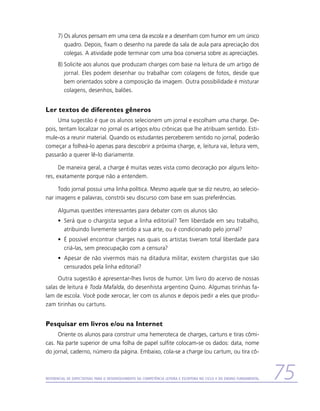 7)	Os alunos pensam em uma cena da escola e a desenham com humor em um único
         quadro. Depois, fixam o desenho na parede da sala de aula para apreciação dos
         colegas. A atividade pode terminar com uma boa conversa sobre as apreciações.
      8)	Solicite aos alunos que produzam charges com base na leitura de um artigo de
         jornal. Eles podem desenhar ou trabalhar com colagens de fotos, desde que
         bem orientados sobre a composição da imagem. Outra possibilidade é misturar
         colagens, desenhos, balões.


Ler textos de diferentes gêneros
     Uma sugestão é que os alunos selecionem um jornal e escolham uma charge. De-
pois, tentam localizar no jornal os artigos e/ou crônicas que lhe atribuam sentido. Esti-
mule-os a reunir material. Quando os estudantes perceberem sentido no jornal, poderão
começar a folheá-lo apenas para descobrir a próxima charge, e, leitura vai, leitura vem,
passarão a querer lê-lo diariamente.

      De maneira geral, a charge é muitas vezes vista como decoração por alguns leito-
res, exatamente porque não a entendem.

     Todo jornal possui uma linha política. Mesmo aquele que se diz neutro, ao selecio-
nar imagens e palavras, constrói seu discurso com base em suas preferências.

      Algumas questões interessantes para debater com os alunos são:
      •	 Será que o chargista segue a linha editorial? Tem liberdade em seu trabalho,
         atribuindo livremente sentido a sua arte, ou é condicionado pelo jornal?
      •	 É possível encontrar charges nas quais os artistas tiveram total liberdade para
         criá-las, sem preocupação com a censura?
      •	 Apesar de não vivermos mais na ditadura militar, existem chargistas que são
         censurados pela linha editorial?
     Outra sugestão é apresentar-lhes livros de humor. Um livro do acervo de nossas
salas de leitura é Toda Mafalda, do desenhista argentino Quino. Algumas tirinhas fa-
lam de escola. Você pode xerocar, ler com os alunos e depois pedir a eles que produ-
zam tirinhas ou cartuns.


Pesquisar em livros e/ou na Internet
     Oriente os alunos para construir uma hemeroteca de charges, cartuns e tiras cômi-
cas. Na parte superior de uma folha de papel sulfite colocam-se os dados: data, nome
do jornal, caderno, número da página. Embaixo, cola-se a charge (ou cartum, ou tira cô-



Referencial de Expectativas para o Desenvolvimento da Competência Leitora e Escritora no Ciclo II do Ensino Fundamental   75
 