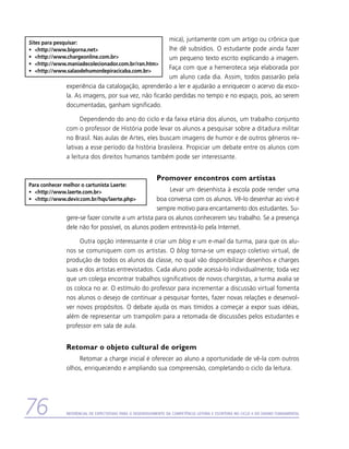 mica), juntamente com um artigo ou crônica que
Sites para pesquisar:
•	 http://www.bigorna.net                           lhe dê subsídios. O estudante pode ainda fazer
•	 http://www.chargeonline.com.br                   um pequeno texto escrito explicando a imagem.
•	 http://www.maniadecolecionador.com.br/ran.htm
                                                      Faça com que a hemeroteca seja elaborada por
•	 http://www.salaodehumordepiracicaba.com.br
                                                      um aluno cada dia. Assim, todos passarão pela
               experiência da catalogação, aprenderão a ler e ajudarão a enriquecer o acervo da esco-
               la. As imagens, por sua vez, não ficarão perdidas no tempo e no espaço, pois, ao serem
               documentadas, ganham significado.

                     Dependendo do ano do ciclo e da faixa etária dos alunos, um trabalho conjunto
               com o professor de História pode levar os alunos a pesquisar sobre a ditadura militar
               no Brasil. Nas aulas de Artes, eles buscam imagens de humor e de outros gêneros re-
               lativas a esse período da história brasileira. Propiciar um debate entre os alunos com
               a leitura dos direitos humanos também pode ser interessante.


                                                             Promover encontros com artistas
Para conhecer melhor o cartunista Laerte:
•	 http://www.laerte.com.br                           Levar um desenhista à escola pode render uma
•	 http://www.devir.com.br/hqs/laerte.php       boa conversa com os alunos. Vê-lo desenhar ao vivo é
                                                  sempre motivo para encantamento dos estudantes. Su-
               gere-se fazer convite a um artista para os alunos conhecerem seu trabalho. Se a presença
               dele não for possível, os alunos podem entrevistá-lo pela Internet.

                    Outra opção interessante é criar um blog e um e-mail da turma, para que os alu-
               nos se comuniquem com os artistas. O blog torna-se um espaço coletivo virtual, de
               produção de todos os alunos da classe, no qual vão disponibilizar desenhos e charges
               suas e dos artistas entrevistados. Cada aluno pode acessá-lo individualmente; toda vez
               que um colega encontrar trabalhos significativos de novos chargistas, a turma avalia se
               os coloca no ar. O estímulo do professor para incrementar a discussão virtual fomenta
               nos alunos o desejo de continuar a pesquisar fontes, fazer novas relações e desenvol-
               ver novos propósitos. O debate ajuda os mais tímidos a começar a expor suas idéias,
               além de representar um trampolim para a retomada de discussões pelos estudantes e
               professor em sala de aula.


               Retomar o objeto cultural de origem
                    Retomar a charge inicial é oferecer ao aluno a oportunidade de vê-la com outros
               olhos, enriquecendo e ampliando sua compreensão, completando o ciclo da leitura.




76             Referencial de Expectativas para o Desenvolvimento da Competência Leitora e Escritora no Ciclo II do Ensino Fundamental
 