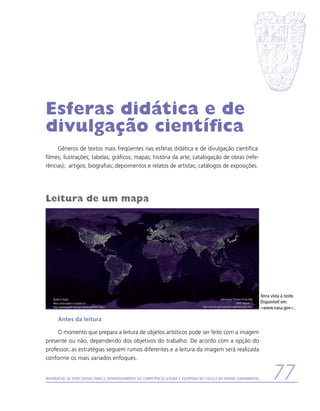 Esferas didática e de
divulgação científica
     Gêneros de textos mais freqüentes nas esferas didática e de divulgação científica:
filmes; ilustrações; tabelas; gráficos; mapas; história da arte; catalogação de obras (refe-
rências); artigos; biografias; depoimentos e relatos de artistas; catálogos de exposições.




Leitura de um mapa




                                                                                                                          Terra vista à noite.
                                                                                                                          Disponível em:
                                                                                                                          www.nasa.gov..

      Antes da leitura

     O momento que prepara a leitura de objetos artísticos pode ser feito com a imagem
presente ou não, dependendo dos objetivos do trabalho. De acordo com a opção do
professor, as estratégias seguem rumos diferentes e a leitura da imagem será realizada
conforme os mais variados enfoques.


Referencial de Expectativas para o Desenvolvimento da Competência Leitora e Escritora no Ciclo II do Ensino Fundamental         77
 