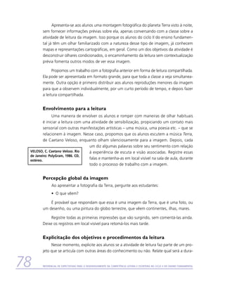 Apresenta-se aos alunos uma montagem fotográfica do planeta Terra visto à noite,
        sem fornecer informações prévias sobre ela, apenas conversando com a classe sobre a
        atividade de leitura da imagem. Isso porque os alunos do ciclo II do ensino fundamen-
        tal já têm um olhar familiarizado com a natureza desse tipo de imagem, já conhecem
        mapas e representações cartográficas, em geral. Como um dos objetivos da atividade é
        desconstruir olhares condicionados, o encaminhamento da leitura sem contextualização
        prévia fomenta outros modos de ver essa imagem.

              Propomos um trabalho com a fotografia anterior em forma de leitura compartilhada.
        Ela pode ser apresentada em formato grande, para que toda a classe a veja simultanea­
        mente. Outra opção é primeiro distribuir aos alunos reproduções menores da imagem
        para que a observem individualmente, por um curto período de tempo, e depois fazer
        a leitura compartilhada.


        Envolvimento para a leitura
                Uma maneira de envolver os alunos e romper com maneiras de olhar habituais
          é iniciar a leitura com uma atividade de sensibilização, propiciando um contato mais
          sensorial com outras manifestações artísticas – uma música, uma poesia etc. – que se
          relacionem à imagem. Nesse caso, propomos que os alunos escutem a música Terra,
          de Caetano Veloso, enquanto olham silenciosamente para a imagem. Depois, cada
                                     um diz algumas palavras sobre seu sentimento com relação
 VELOSO, C. Caetano Veloso. Rio      à experiência de escuta e visão associadas. Registre essas
 de Janeiro: PolyGram, 1986. CD,
 estéreo.
                                     falas e mantenha-as em local visível na sala de aula, durante
                                     todo o processo de trabalho com a imagem.


        Percepção global da imagem
              Ao apresentar a fotografia da Terra, pergunte aos estudantes:
              •	 O que vêem?

            É provável que respondam que essa é uma imagem da Terra, que é uma foto, ou
        um desenho, ou uma pintura do globo terrestre, que vêem continentes, ilhas, mares.

             Registre todas as primeiras impressões que vão surgindo, sem comentá-las ainda.
        Deixe os registros em local visível para retomá-los mais tarde.


        Explicitação dos objetivos e procedimentos da leitura
             Nesse momento, explicite aos alunos se a atividade de leitura faz parte de um pro-
        jeto que se articula com outras áreas do conhecimento ou não. Relate qual será a dura-


78      Referencial de Expectativas para o Desenvolvimento da Competência Leitora e Escritora no Ciclo II do Ensino Fundamental
 