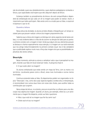 ção da atividade, quais seus desdobramentos, quais objetivos pedagógicos nortearão a
leitura, que capacidades você espera que eles adquiram depois da leitura.

     Esclareça também os procedimentos da leitura: ela será compartilhada e depen-
derá da verbalização do que cada um vê na imagem para poder se realizar. Assim, é
importante que todos participem. Não existe certo ou errado para as falas; o essencial
é expressar o que se vê.

      Durante a leitura

    Nessa altura da atividade, os alunos já terão olhado a fotografia por um tempo ra-
zoável para que possam realizar a leitura da imagem propriamente dita.

      Sabemos que a leitura de imagens se distingue em vários aspectos da de textos ver-
bais, e o mais evidente deles é o fato de ela ocorrer na direção do todo para as partes:
o primeiro contato com a imagem é total. Ainda que alguns de seus elementos possam
se destacar e chamar especialmente nossa atenção, é a imagem em sua total extensão
que nos atinge indiscriminadamente no primeiro contato visual. Isso é tão verdadeiro
que a publicidade explora muito mais a força das imagens do que as possibilidades ex-
plicativas dos textos verbais.


Descrição
    Nesse momento, estimule os alunos a verbalizar tudo o que é perceptível na ima-
gem, listando suas falas em local visível por todos. A pergunta-chave é:
      •	 O que vocês vêem na imagem?

      Os alunos verbalizarão que estão vendo um mapa da Terra, com os mares e os
territórios. Localizarão países como o Brasil, áreas mais iluminadas e outras menos
iluminadas.

     Continue anotando todas as falas. Os depoimentos podem ser organizados no tó-
pico “Descrição”, mas, como vão surgir aspectos ligados à análise e/ou à interpretação,
é recomendável criar outras duas listas com esses dois títulos, para acolher todas as
contribuições que surgirem.

     Nessa etapa da leitura, no entanto, procure encaminhar os olhares para uma des-
crição mais objetiva da imagem. Quando um aluno, por exemplo, refere-se a um senti-
mento que a imagem lhe desperta, anote sua fala e questione:
      •	 Mas o que você vê na imagem que lhe faz sentir isso?
      •	 Onde você vê isso na imagem?



Referencial de Expectativas para o Desenvolvimento da Competência Leitora e Escritora no Ciclo II do Ensino Fundamental   79
 