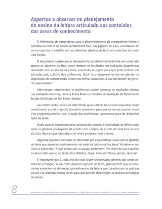 Aspectos a observar no planejamento
    do ensino da leitura articulado aos conteúdos
    das áreas de conhecimento
          O Referencial de expectativas para o desenvolvimento da competência leitora e
    escritora no ciclo II do ensino fundamental traz, nas páginas 56 a 60, orientações de
    como organizar o trabalho com os diferentes gêneros de texto em cada área do currí-
    culo escolar.

          O documento sugere que o planejamento fundamentalmente leve em conta não
    apenas os objetivos da área, como também os resultados das avaliações diagnósticas
    realizadas com os alunos na escola, propondo situações para que estas possam ser
    adotadas pelo coletivo dos professores. Qual foi o desempenho dos estudantes no
    diagnóstico de compreensão leitora nas esferas discursivas a que pertencem os gêne-
    ros selecionados?

         Além desses instrumentos, os professores podem observar os resultados obtidos
    nas avaliações externas, como a Prova Brasil e o Sistema de Avaliação de Rendimento
    Escolar do Estado de São Paulo (Saresp).

          Tais dados serão úteis para determinar quais esferas discursivas requerem maior
    investimento e qual o aprofundamento necessário para que os alunos possam cons-
    truir progressivamente, com a ajuda dos professores, autonomia para ler diferentes
    tipos de texto.

         Outro aspecto importante nesse processo diz respeito à necessidade de definir quais
    serão os gêneros privilegiados de acordo com o objeto de estudo de cada área no ano
    do ciclo, decisão que não cabe a um único professor, mas a todos.

         Algumas questões precisam ser discutidas por esse coletivo. Quais são os gêneros
    de texto que aparecem assiduamente nas aulas de cada uma das áreas? Há gêneros co-
    muns a todas elas? A que esferas de circulação pertencem? Por meio de que suportes
    os alunos têm acesso ao texto: livro didático, lousa, meio eletrônico, jornais, revistas?

         É importante que a cada ano do ciclo sejam selecionados gêneros das várias es-
    feras de circulação, assim como diversos suportes de texto, para permitir que os estu-
    dantes vivenciem os diferentes procedimentos de leitura que caracterizam as práticas
    sociais e os distintos modos de ler, para que possam desenvolver as próprias estratégias
    de leitura.



   Referencial de Expectativas para o Desenvolvimento da Competência Leitora e Escritora no Ciclo II do Ensino Fundamental
 