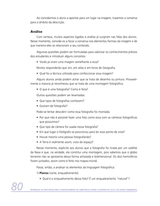 Ao convidarmos o aluno a apontar para um lugar na imagem, trazemos a conversa
     para o âmbito da descrição.


     Análise
         Com certeza, muitos aspectos ligados à análise já surgiram nas falas dos alunos.
     Nesse momento, convide-os a focar a conversa nos elementos formais da imagem e de
     que maneira eles se relacionam a seu conteúdo.

          Algumas questões podem ser formuladas para valorizar os conhecimentos prévios
     dos estudantes e introduzir alguns conceitos:
           •	 Vocês já viram uma imagem semelhante a essa?
           Muitos responderão que sim, em atlas e em livros de Geografia.
           •	 Qual foi a técnica utilizada para confeccionar essa imagem?
         Alguns alunos ainda podem achar que se trata de desenho ou pintura. Provavel-
     mente a maioria já reconheceu que se trata de uma montagem fotográfica.
           •	 O que é uma fotografia? Como é feita?
           Outras questões podem ser levantadas:
           •	 Que tipos de fotografias conhecem?
           •	 Gostam de fotografar?
           Pode-se tentar descobrir como essa fotografia foi montada:
           •	 Por que não é possível fazer uma foto como essa com as câmeras fotográficas
              que possuímos?
           •	 Que tipo de câmera foi usada nessa fotografia?
           •	 Em que lugar o fotógrafo se posicionou para ter esse ponto de vista?
           •	 Houve mesmo uma pessoa fotografando?
           •	 A Terra é realmente assim, vista do espaço?
          Nesse momento, explicite aos alunos que a fotografia foi tirada por um satélite
     da Nasa e que, na verdade, ela constitui uma montagem, pois sabemos que o globo
     terrestre não se apresenta dessa forma achatada e bidimensional. Os dois hemisférios
     foram juntados, assim como é feito nos mapas-múndi.

           Passe, então, a analisar os elementos da linguagem fotográfica:
           1)	Planos (corte, enquadramento)
               •	 Qual é o enquadramento dessa foto? É um enquadramento “natural”?


80   Referencial de Expectativas para o Desenvolvimento da Competência Leitora e Escritora no Ciclo II do Ensino Fundamental
 