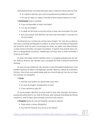 Você pode promover uma breve discussão sobre o relativismo dessa visão da Terra.
           •	 Se o globo é redondo, que outros enquadramentos poderíamos obter?
           •	 Por que em todos os mapas o hemisfério Norte sempre aparece em cima?
      2)	Iluminação (luzes e sombras)
          •	 A que correspondem as áreas iluminadas?
          •	 E as não iluminadas?
          •	 A cidade de São Paulo se encontra entre as áreas mais iluminadas? Por quê?
          •	 Que outros países você identifica nas áreas mais iluminadas? E nas áreas me-
             nos iluminadas?

     Os elementos luz e sombra são centrais nessa imagem. Por meio de sua observa-
ção é que o conteúdo da fotografia se revelará. As áreas mais iluminadas correspondem
aos territórios onde há maior concentração de renda, aos países mais desenvolvidos;
as áreas menos iluminadas, aos países mais pobres. O aspecto mais gritante dessa ima-
gem é a desigualdade econômica, revelada pelo contraste entre as áreas iluminadas e
as pouco iluminadas.

      As áreas iluminadas indicam também como é a ocupação populacional dos paí-
ses. Pode-se observar, por exemplo, que a ocupação do Brasil é predominantemente
litorânea.

     As áreas escuras evidenciam não somente a baixa densidade populacional, como
também aspectos do relevo e da vegetação: grandes desertos, cadeias de montanhas,
florestas. Uma leitura mais aprofundada pode ser encaminhada por meio de um traba-
lho conjunto com Geografia.
      3)	Cores
          •	 Quantas cores podem ser identificadas nessa foto?
          •	 As cores da imagem correspondem às reais?
          •	 O que representa cada cor?

     Os alunos podem identificar as áreas onde há neve, pela coloração azul-esbran-
quiçada dos pólos Norte e Sul, onde há florestas, pela coloração esverdeada da floresta
amazônica, onde há água, pela coloração azul-escura dos oceanos.
      4)	Ângulos (ponto de vista do fotógrafo, posição da câmera)
          •	 Onde estava a câmera fotográfica?
          •	 Essa foto foi tirada de uma vez só ou em etapas?


Referencial de Expectativas para o Desenvolvimento da Competência Leitora e Escritora no Ciclo II do Ensino Fundamental   81
 