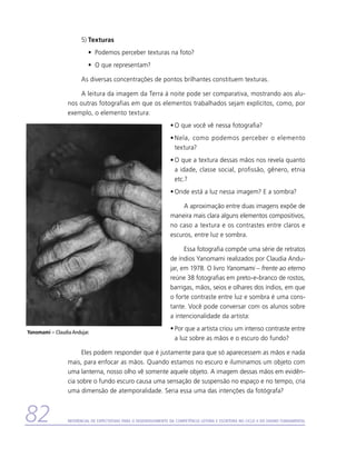 5)	Texturas
                           •	 Podemos perceber texturas na foto?
                           •	 O que representam?

                       As diversas concentrações de pontos brilhantes constituem texturas.

                     A leitura da imagem da Terra à noite pode ser comparativa, mostrando aos alu-
                 nos outras fotografias em que os elementos trabalhados sejam explícitos, como, por
                 exemplo, o elemento textura:
                                                                    •	O que você vê nessa fotografia?
                                                                    •	Nela, como podemos perceber o elemento
                                                                      t
                                                                      ­ extura?
                                                                    •	O que a textura dessas mãos nos revela quanto
                                                                      a idade, classe social, profissão, gênero, etnia
                                                                      etc.?
                                                                    •	Onde está a luz nessa imagem? E a sombra?

                                                                         A aproximação entre duas imagens expõe de
                                                                    maneira mais clara alguns elementos compositivos,
                                                                    no caso a textura e os contrastes entre claros e
                                                                    escuros, entre luz e sombra.

                                                                          Essa fotografia compõe uma série de retratos
                                                                    de índios Yanomami realizados por Claudia Andu-
                                                                    jar, em 1978. O livro Yanomami – frente ao eterno
                                                                    reúne 38 fotografias em preto-e-branco de rostos,
                                                                    barrigas, mãos, seios e olhares dos índios, em que
                                                                    o forte contraste entre luz e sombra é uma cons-
                                                                    tante. Você pode conversar com os alunos sobre
                                                                    a intencionalidade da artista:
                                                                    •	Por que a artista criou um intenso contraste entre
Yanomami – Claudia Andujar.
                                                                      a luz sobre as mãos e o escuro do fundo?

                       Eles podem responder que é justamente para que só aparecessem as mãos e nada
                 mais, para enfocar as mãos. Quando estamos no escuro e iluminamos um objeto com
                 uma lanterna, nosso olho vê somente aquele objeto. A imagem dessas mãos em evidên-
                 cia sobre o fundo escuro causa uma sensação de suspensão no espaço e no tempo, cria
                 uma dimensão de atemporalidade. Seria essa uma das intenções da fotógrafa?



82               Referencial de Expectativas para o Desenvolvimento da Competência Leitora e Escritora no Ciclo II do Ensino Fundamental
 