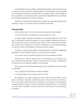 A profundidade com que a análise é realizada deve respeitar a faixa etária dos alunos
e o ano do ciclo que faz a leitura. Algumas palavras e seus respectivos conceitos podem
ser introduzidos nessa etapa, mas não muitos. O educador garante uma atividade de
leitura agradável e curiosa para os alunos quando gere adequadamente a quantidade
de informações oferecidas no momento da leitura.

     Voltamos a enfatizar que é interessante que toda a discussão seja registrada pelo
professor, na lousa ou em painel, para ser retomada futuramente.


Interpretação
      Continuando a leitura, solicite aos alunos que imaginem outras situações:
      •	 Se essa não fosse uma fotografia da Terra, poderia ser o quê?

     Os alunos podem responder que poderia ser uma pintura abstrata ou uma cola-
gem. É interessante estimulá-los a abstrair um pouco os dados imediatos para tentar ver
outras formas nas manchas, nas áreas escuras e claras. A forma da Austrália, por exem-
plo, se parece com a cabeça de um cachorro. Você pode virar a foto de ponta-cabeça
e continuar a incitar os estudantes a ver outras formas na imagem.

     Convide-os a imaginar quais objetos e cenários poderiam ser também fotografados
para obter o mesmo resultado visual, com contrastes de luz e sombra:
      •	 Que outros locais e superfícies apresentam formas que lembram mapas?

     Nossa pele, por exemplo, quando está muito queimada do sol e começa a des-
cascar, produz formas parecidas a mapas na superfície de nosso corpo. A superfície de
uma tábua ou de um objeto de madeira é outro exemplo.

      Mais questões interpretativas relacionadas à vida e à experiência do aluno podem
ser realizadas:
      •	 Essa imagem faz você lembrar de algum episódio?
      •	 Ela sugere alguma outra imagem que não a Terra?

     Na medida em que todas as falas dos alunos estão sendo registradas, retome
agora as primeiras impressões verbalizadas desde o início da leitura e confronte-as
com as que estão sendo expressas no momento da interpretação. Ao recuperarem
o trajeto da leitura coletiva, os alunos confrontam impressões iniciais com reflexões
mais profundas e percebem a maneira como foram construindo uma compreensão
da imagem.




Referencial de Expectativas para o Desenvolvimento da Competência Leitora e Escritora no Ciclo II do Ensino Fundamental   83
 