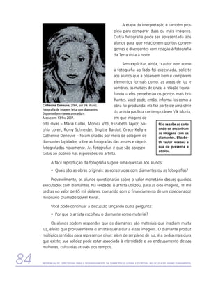 A etapa da interpretação é também pro-
                                                              pícia para comparar duas ou mais imagens.
                                                              Outra fotografia pode ser apresentada aos
                                                              alunos para que relacionem pontos conver-
                                                              gentes e divergentes com relação à fotografia
                                                              da Terra vista à noite.

                                                    Sem explicitar, ainda, o autor nem como
                                               a fotografia ao lado foi executada, solicite
                                               aos alunos que a observem bem e comparem
                                               elementos formais como: as áreas de luz e
                                               sombras, os matizes de cinza, a relação ­figura–
                                               fundo – eles perceberão os pontos mais bri-
                                               lhantes. Você pode, então, informá-los como a
     Catherine Deneuve, 2004, por Vik Muniz.   obra foi produzida: ela faz parte de uma série
     Fotografia de imagem feita com diamantes.
     Disponível em www.unm.edu.
                                               do artista paulista contemporâneo Vik Muniz,
     Acesso em: 13 fev. 2007.                  em que imagens de
     oito divas – Maria Callas, Monica Vitti, Elizabeth Taylor, So-       Não se sabe ao certo
     phia Loren, Romy Schneider, Brigitte Bardot, Grace Kelly e           onde se encontram
                                                                          as imagens com os
     Catherine Deneuve – foram criadas por meio de colagem de             diamantes. Elizabe-
     diamantes lapidados sobre as fotografias das atrizes e depois        th Taylor recebeu a
     fotografadas novamente. As fotografias é que são apresen-            sua de presente e
                                                                          adorou.
     tadas ao público nas exposições do artista.

           A fácil reprodução da fotografia sugere uma questão aos alunos:
           •	 Quais são as obras originais: as construídas com diamantes ou as fotografias?

          Provavelmente, os alunos questionarão sobre o valor monetário desses quadros
     executados com diamantes. Na verdade, o artista utilizou, para as oito imagens, 11 mil
     pedras no valor de 65 mil dólares, contando com o financiamento de um colecionador
     milionário chamado Lowel Kwiat.

           Você pode continuar a discussão lançando outra pergunta:
           •	 Por que o artista escolheu o diamante como material?

           Os alunos podem responder que os diamantes são materiais que irradiam muita
     luz, efeito que provavelmente o artista queria dar a essas imagens. O diamante produz
     múltiplos sentidos para representar divas: além de ser pleno de luz, é a pedra mais dura
     que existe; sua solidez pode estar associada à eternidade e ao endeusamento dessas
     mulheres, cultuadas através dos tempos.


84   Referencial de Expectativas para o Desenvolvimento da Competência Leitora e Escritora no Ciclo II do Ensino Fundamental
 