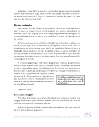 Voltando ao mapa da Terra, associe a nacionalidade das personagens retratadas
às áreas mais brilhantes do mapa. Além do brilho e da solidez, o diamante também po-
de ser relacionado ao poder, à riqueza, à supremacia econômica dos países ricos. Seria
essa uma das intenções do artista?


Contextualização
     Nessa etapa, você vai oferecer aos estudantes informações mais abrangentes
sobre o autor e a imagem. Como é uma fotografia sem autoria, realizada por um
satélite da Nasa, uma opção é iniciar a discussão perguntando-lhes se ela pode ser
considerada obra de arte ou não, se uma obra de arte precisa da execução direta
do homem.

     Certamente, já surgiram questionamentos sobre os continentes, os países, seus
nomes, suas situações políticas e econômicas, seus povos e culturas, assim como so-
bre elementos da fotografia que ainda não foram trabalhados. Nesse momento, é
adequado mostrar aos alunos um atlas geográfico ou globo, para que eles façam um
contraponto entre as regiões identificadas na foto e as presentes no mapa e relacio-
nem as áreas iluminadas e escuras aos aspectos econômicos e geográficos das dife-
rentes regiões do mundo.

     A contextualização requer informações geográficas e históricas que permitam a
discussão sobre aspectos como pobreza e riqueza, acesso à tecnologia e aos bens de
consumo, desigualdade social e diversidade cultural. Por meio de uma parceria com o
professor de Geografia, os estudantes podem identificar na superfície continental as
diversas marcas que evidenciam a ação do homem
na natureza. As diferenças entre os espaços criados     Na realidade, o trabalho com essa ima-
pela ação humana e os da natureza constituem um         gem presta-se mais para um projeto
tema fértil para que eles compreendam a diversida-      que se relaciona com outras áreas do
                                                        conhecimento.
de geográfica do planeta.

      Depois da leitura

Criar uma imagem
     A atividade de leitura de imagens fomenta naturalmente o desejo de construir uma
imagem. Reafirmamos que a dimensão do fazer artístico é fundamental para articular
os conhecimentos produzidos durante a leitura.

     Sugerimos algumas atividades a serem realizadas depois da leitura da fotografia
da Terra à noite. Convide os alunos a:


Referencial de Expectativas para o Desenvolvimento da Competência Leitora e Escritora no Ciclo II do Ensino Fundamental   85
 