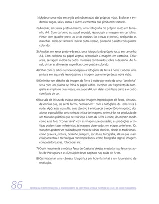 1)	Modelar uma mão em argila pela observação das próprias mãos. Explorar e evi-
              denciar rugas, veias, ossos e outros elementos que produzem texturas.

           2)	Ampliar, em xerox preto-e-branco, uma fotografia do próprio rosto em tama-
              nho A4. Com carbono ou papel vegetal, reproduzir a imagem em cartolina.
              Pintar com guache preto as áreas escuras (os cinzas e pretos), realçando as
              manchas. Pode-se também realizar outra versão, pintando o rosto com guache
              colorido.

           3)	Ampliar, em xerox preto-e-branco, uma fotografia do próprio rosto em tamanho
              A4. Com carbono ou papel vegetal, reproduzir a imagem em cartolina. Colar
              areia, serragem moída ou outros materiais combinados sobre o desenho. Ao fi-
              nal, pintar as diferentes superfícies com guache colorido.

           4)	Olhar com os olhos semicerrados para a fotografia da Terra à noite. Elaborar uma
              pintura em aquarela reproduzindo a imagem que emerge dessa nova visão.

           5)	Delimitar um detalhe da imagem da Terra à noite por meio de uma “janelinha”
              feita com um quarto de folha de papel sulfite. Escolher um fragmento da foto-
              grafia e ampliá-lo duas vezes, em papel A4, um deles com lápis preto e o outro
              com lápis de cor.

           6)	Na sala de leitura da escola, pesquisar imagens (reproduções de fotos, pinturas,
              desenhos) que, de certa forma, “conversem” com a fotografia da Terra vista à
              noite. Após essa consulta, cujo objetivo é enriquecer o repertório imagético dos
              alunos e possibilitar uma seleção crítica de imagens, orientá-los na produção de
              um trabalho plástico que se relacione à foto da Terra à noite, do mesmo modo
              como essa foto “conversava” com as imagens pesquisadas; as produções artís-
              ticas podem fazer referências às imagens observadas em etapas anteriores. Os
              trabalhos podem ser realizados por meio de várias técnicas, desde as tradicionais,
              como gravura, pintura, desenho, colagem, escultura, fotografia, até as que usam
              equipamentos e tecnologias contemporâneas, como fotografia digital, imagens
              computadorizadas, fotocópias etc.

           7)	Ouvir novamente a música Terra, de Caetano Veloso, e estudar sua letra nas au-
              las de Português e as ilustrações deste capítulo nas aulas de Artes.
           8)	Confeccionar uma câmera fotográfica pin hole (latinha) e um laboratório de
              r
              ­ evelação.




86   Referencial de Expectativas para o Desenvolvimento da Competência Leitora e Escritora no Ciclo II do Ensino Fundamental
 