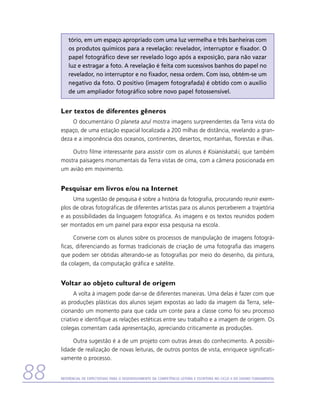 tório, em um espaço apropriado com uma luz vermelha e três banheiras com
         os produtos químicos para a revelação: revelador, interruptor e fixador. O
         papel fotográfico deve ser revelado logo após a exposição, para não vazar
         luz e estragar a foto. A revelação é feita com sucessivos banhos do papel no
         revelador, no interruptor e no fixador, nessa ordem. Com isso, obtém-se um
         negativo da foto. O positivo (imagem fotografada) é obtido com o auxílio
         de um ampliador fotográfico sobre novo papel fotossensível.


     Ler textos de diferentes gêneros
         O documentário O planeta azul mostra imagens surpreendentes da Terra vista do
     espaço, de uma estação espacial localizada a 200 milhas de distância, revelando a gran-
     deza e a imponência dos oceanos, continentes, desertos, montanhas, florestas e ilhas.

         Outro filme interessante para assistir com os alunos é Koianiskatski, que também
     mostra paisagens monumentais da Terra vistas de cima, com a câmera posicionada em
     um avião em movimento.


     Pesquisar em livros e/ou na Internet
          Uma sugestão de pesquisa é sobre a história da fotografia, procurando reunir exem-
     plos de obras fotográficas de diferentes artistas para os alunos perceberem a trajetória
     e as possibilidades da linguagem fotográfica. As imagens e os textos reunidos podem
     ser montados em um painel para expor essa pesquisa na escola.

           Converse com os alunos sobre os processos de manipulação de imagens fotográ-
     ficas, diferenciando as formas tradicionais de criação de uma fotografia das imagens
     que podem ser obtidas alterando-se as fotografias por meio do desenho, da pintura,
     da colagem, da computação gráfica e satélite.


     Voltar ao objeto cultural de origem
           A volta à imagem pode dar-se de diferentes maneiras. Uma delas é fazer com que
     as produções plásticas dos alunos sejam expostas ao lado da imagem da Terra, sele-
     cionando um momento para que cada um conte para a classe como foi seu processo
     criativo e identifique as relações estéticas entre seu trabalho e a imagem de origem. Os
     colegas comentam cada apresentação, apreciando criticamente as produções.

          Outra sugestão é a de um projeto com outras áreas do conhecimento. A possibi-
     lidade de realização de novas leituras, de outros pontos de vista, enriquece significati-
     vamente o processo.


88   Referencial de Expectativas para o Desenvolvimento da Competência Leitora e Escritora no Ciclo II do Ensino Fundamental
 