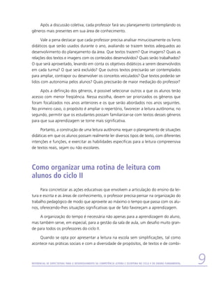 Após a discussão coletiva, cada professor fará seu planejamento contemplando os
gêneros mais presentes em sua área de conhecimento.

      Vale a pena destacar que cada professor precisa analisar minuciosamente os livros
didáticos que serão usados durante o ano, avaliando se trazem textos adequados ao
desenvolvimento do planejamento da área. Que textos trazem? Que imagens? Quais as
relações dos textos e imagens com os conteúdos desenvolvidos? Quais serão trabalhados?
O que será aproveitado, levando em conta os objetivos didáticos a serem desenvolvidos
em cada turma? O que será excluído? Que outros textos precisarão ser contemplados
para ampliar, contrapor ou desenvolver os conceitos veiculados? Que textos poderão ser
lidos com autonomia pelos alunos? Quais precisarão de maior mediação do professor?

     Após a definição dos gêneros, é possível selecionar outros a que os alunos terão
acesso com menor freqüência. Nessa escolha, devem ser priorizados os gêneros que
foram focalizados nos anos anteriores e os que serão abordados nos anos seguintes.
No primeiro caso, o propósito é ampliar o repertório, favorecer a leitura autônoma; no
segundo, permitir que os estudantes possam familiarizar-se com textos desses gêneros
para que sua aprendizagem se torne mais significativa.

     Portanto, a construção de uma leitura autônoma requer o planejamento de situa­ções
didáticas em que os alunos possam realmente ler diversos tipos de texto, com diferentes
intenções e funções, e exercitar as habilidades específicas para a leitura compreensiva
de textos reais, sejam ou não escolares.




Como organizar uma rotina de leitura com
alunos do ciclo II
     Para concretizar as ações educativas que envolvem a articulação do ensino da lei-
tura e escrita e as áreas de conhecimento, o professor precisa pensar na organização do
trabalho pedagógico de modo que aproveite ao máximo o tempo que passa com os alu-
nos, oferecendo-lhes situações significativas que de fato favoreçam a aprendizagem.

    A organização do tempo é necessária não apenas para a aprendizagem do aluno,
mas também serve, em especial, para a gestão da sala de aula, um desafio muito gran-
de para todos os professores do ciclo II.

    Quando se opta por apresentar a leitura na escola sem simplificações, tal como
acontece nas práticas sociais e com a diversidade de propósitos, de textos e de combi-



Referencial de Expectativas para o Desenvolvimento da Competência Leitora e Escritora no Ciclo II do Ensino Fundamental   
 