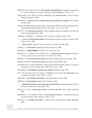 FREIRE, M. et al. Estudo do meio. In: Instrumentos metodológicos II. Avaliação e planejamen-
          to: a prática educativa em questão. São Paulo: Espaço Pedagógico, 1997, p. 17-8.
     GONÇALVES, R. M.; FRÓIS, João Pedro; MARQUES, Elisa. Primeiro olhar. Lisboa: Fundação
        Calouste Gulbenkian, 2002.
     HERNÁNDEZ, F. Cultura visual, mudança educativa e projeto de trabalho. Porto Alegre:
         Artmed, 2000.
     JANELA DA ALMA. Direção de João Jardim. Co-direção de Walter Carvalho. São Paulo. BR Dis-
         tribuidora/Brasil Telecom/Ravina Filmes, 2001. Color., son., 73 min. DVD.
     JECUPÉ, K. W. A terra dos mil povos – história indígena do Brasil contada por um índio. São
         Paulo: Fundação Peirópolis, 1998.
     KLEIMAN, A.; MORAES, S. E. Leitura: ensino e pesquisa. Campinas: Pontes, 2001.
            . Leitura e interdisciplinaridade: tecendo rede nos projetos da escola. Campinas: Mer-
           cado de Letras, 1999.
             . Texto e leitor: aspectos cognitivos da leitura. Campinas: Pontes, 2002.
     LANGER, S. K. Sentimento e forma. São Paulo: Perspectiva, 1980.
     MANGUEL, A. Lendo imagens. São Paulo: Cia. das Letras, 2001.
     MARTINS, M. C.; PSICOSE, Gisa; GUERRA, M. T. T. Didática do ensino da arte. A língua do
        mundo: poetizar, fruir e conhecer arte. São Paulo: FTD, 1998.
     MENESES, U. B. Arte plumária do Brasil. São Paulo: Fundação Bienal de São Paulo, 1983.
     MERLEAU-PONTY, M. A prosa do mundo. São Paulo: Cosac  Naify, 2002.
     O PLANETA AZUL. Direção de Ben Burtt. Produção de Graeme Ferguson. Edição e narração de
         Tony Myers. Toronto, Canadá. Imax, 1999. Color., 42 min., DVD.
     OSTROWER, F. Criatividade e processos de criação. Petrópolis: Vozes, 1997.
     OTT, R. W. Ensinando crítica nos museus. In: BARBOSA, A. M. (Org.). Arte-educação: leitura
          no subsolo. São Paulo: Cortez, 1997, p. 111-39.
     PAREYSON, L. Os problemas da estética. São Paulo: Martins Fontes, 1989.
     PARSONS, M. Compreender a arte. Lisboa: Presença, 1992.
            . Mudando direções na arte-educação contemporânea. Palestra proferida no Serviço
           Social do Comércio (Sesc), São Paulo, 1998.
     PILLAR, A. D. (Org.). A educação do olhar no ensino das artes. Porto Alegre: Mediação,
          2001.
     RODRIGUES, A. D. A imagem e o texto. In: Comunicação e cultura – a experiência cultural na
         era da informação. Lisboa: Presença, 1999, p. 121-7.
     ROSSI, M. H. W. Imagens que falam – leitura da arte na escola. Porto Alegre: Mediação,
         2003.



90   Referencial de Expectativas para o Desenvolvimento da Competência Leitora e Escritora no Ciclo II do Ensino Fundamental
 