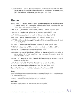 SÃO PAULO (cidade). Secretaria Municipal de Educação. Diretoria de Orientação Técnica. Refe-
    rencial de expectativas para o desenvolvimento da competência leitora e escritora
    no ciclo II no ensino fundamental. São Paulo: SME / DOT, 2006.




Humor
BONALUME NETO, R. Mente “enxerga” rosto por meio de caricaturas. Cérebro reconhe-
    ce mais facilmente caricatura do que imagens reais do rosto. Folha de S. Paulo, São
    Paulo, 11 abr. 1993. Caderno Ciência, p. C2.
IANNONE, L. R. O mundo das histórias em quadrinhos. São Paulo: Moderna, 1994.
LAGO, P. C. do. Caricaturistas brasileiros. Rio de Janeiro: Sextante Artes, 1999.
LIMA, H. História da caricatura no Brasil. Rio de Janeiro: José Olympio, 1963.
MARCHAND, P. Secrets des anamorphoses. Paris: Gallimard Jeunesse, 1995.
MARINGONI, G. Humor da charge política no jornal. Comunicação  Educação, São Paulo,
    n. 7, p. 85-91, 1996.
MCCLOUD, S. Desvendando os quadrinhos. São Paulo: M. Books do Brasil, 2005.
PIMENTEL, L. Entre sem bater! O humor na imprensa. Rio de Janeiro: Ediouro, 2004.
PIRANDELLO, L. O humorismo. São Paulo: Experimento, 1996.
ROMUALDO, E. C. Intertextualidade e polifonia na charge jornalística. Um estudo de
   charges da Folha de S. Paulo. Assis, 1996. 191 p. Dissertação (Mestrado em Letras). Uni-
   versidade Estadual Paulista.
TEIXEIRA, L. G. S. Sentidos do humor, trapaças da razão: a charge. Rio de Janeiro: Fundação
     Casa de Rui Barbosa, 2005.
VENTURA, Z. Caricaturistas brasileiros. Rio de Janeiro: Sextante Artes, 1999.
VETILLO, E. Aprenda a desenhar caricaturas. São Paulo: MultVersus, 2005.
ZIV, A.; ZIV, N. Humour et créativité en education. Paris: Creaxion, 2002.

Sites
http://www.digestivocultural.com/colunistas/coluna.asp?codigo=212 – Charge, cartum e
caricatura por Rafael Lima.
http://www.salaodehumordepiracicaba.com.br – Imagens.

Revistas
Pastiche et Parodie: De l’art du détournement. Paris: CNDP, 2000.




Referencial de Expectativas para o Desenvolvimento da Competência Leitora e Escritora no Ciclo II do Ensino Fundamental   91
 