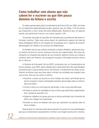 Referencial de Expectativas para o Desenvolvimento da Competência Leitora e Escritora no Ciclo II do Ensino Fundamental12
Como trabalhar com alunos que não
sabem ler e escrever ou que têm pouco
domínio da leitura e escrita
Os dados apresentados pelas Coordenadorias de Ensino (CEs) em 2006, com base
em um diagnóstico elaborado pelas escolas, apontam que, em média, 1,7% dos alunos
que freqüentam o ciclo II ainda não estão alfabetizados. Ressalte-se que, em algumas
escolas, esse percentual é menor e, em outras, superior a 3%.
Tal questão não pode ser ignorada nem deixada para os professores das áreas en-
frentarem sozinhos. Todos esses alunos devem ter atendimento especial nas Salas de
Apoio Pedagógico (SAPs) ou em projetos de recuperação com o objetivo de construir
aprendizagens em relação a seu processo de alfabetização.
Há também alunos que, embora conheçam o sistema alfabético, apresentam pou-
co domínio da leitura e escrita: produzem escritas sem segmentação, têm baixo de-
sempenho na ortografia das palavras de uso constante, elaboram textos sem coesão e
coerência, lêem sem fluência, não conseguem recuperar informações durante a leitura
de um texto etc.
A Diretoria de Orientação Técnica (DOT), juntamente com as Coordenadorias de
Ensino, planejou, para 2007, ações voltadas para o desenvolvimento das aprendizagens
necessárias para o avanço desses alunos. No entanto, é fundamental que todos os pro-
fessores contribuam para que esses sejam incluídos nas atividades que propõem para
suas turmas. Para que isso ocorra, é preciso:
•	Favorecer o acesso ao assunto ou tema tratado nos textos, permitindo que os
alunos arrisquem e façam antecipações bastante aproximadas sobre as informa-
ções que trazem.
•	Centrar a leitura na construção de significado, e não na pura decodificação.
•	Envolver os alunos em atividades em que a leitura seja significativa, despertando-
lhes o desejo de aprender a ler.
•	Organizar trabalhos em grupo para que os alunos participem dos momentos de
leitura com colegas mais experientes.
•	Envolver os alunos em debates orais para que expressem sua opinião sobre os
temas tratados.
Deve-se levar em conta que esses alunos precisam ter sucesso em suas aprendizagens
para que se desenvolvam pessoalmente e tenham uma imagem positiva de si mesmos.
 