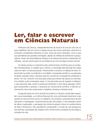 Referencial de Expectativas para o Desenvolvimento da Competência Leitora e Escritora no Ciclo II do Ensino Fundamental 15
Ler, falar e escrever
em Ciências Naturais
Professores de Ciências, independentemente da escola e do ano do ciclo com os
quais trabalham, têm em comum o desejo de que seus alunos aprendam, dominem os
conteúdos considerados relevantes na área. Quais são esses conteúdos, como e para
que aprendê-los são questões interligadas, objetos de reflexão de professores e pesqui-
sadores. Existe uma diversidade de enfoques e de referenciais teóricos embasando tais
reflexões, mas de maneira geral há concordância em torno de alguns pontos centrais.
Um desses pontos é a importância dos conhecimentos científicos para as socieda-
des contemporâneas. É inegável que a ciência e a tecnologia dela derivada têm papel
cada vez maior na vida das pessoas, influenciando o consumo, os hábitos de vida e re-
percutindo na saúde, no ambiente e no trabalho. A produção científica e sua aplicação
envolvem questões éticas, interesses diversos e provocam conseqüências ambientais e
sociais. Por isso, merecem uma discussão ampla que envolva não apenas os cientistas,
mas também outras instituições sociais. É uma discussão que diz respeito à cidadania,
e, para participar dela, avaliar os potenciais benefícios e riscos dessa aplicação, enfim,
para compreender a questão, é necessário ter conhecimento científico. A falta de co-
nhecimento nessa área compromete a cidadania, favorece a exclusão social.
O segundo ponto em torno do qual há consenso é o de que a escola deve respon-
der a essa necessidade, e as Ciências Naturais têm uma contribuição importante a dar
quando se trata de formar para e na cidadania. Os conceitos e procedimentos da área
favorecem a investigação, o questionamento das informações, a não aceitação a priori
de idéias e explicações, a percepção dos limites da própria ciência no esclarecimento
de fatos e fenômenos. Eles possibilitam compreender o mundo de uma perspectiva
que favorece a percepção das relações entre conhecimento, produção de tecnologia e
condições de vida.
 
