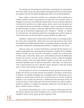 Referencial de Expectativas para o Desenvolvimento da Competência Leitora e Escritora no Ciclo II do Ensino Fundamental16
Os conteúdos das Ciências Naturais fundamentam a participação mais responsável na
vida social e política; afinal, não existe cidadania dissociada da autonomia de pensamento,
da avaliação crítica de informações divulgadas pela mídia e seu uso pela propaganda.
Nessa medida, é importante considerar que a educação científica voltada para a
cidadania também implica a construção de uma visão mais crítica da própria ciência. A
linguagem das ciências e seu método de produção fazem com que as pessoas relacionem
o conhecimento científico com um saber rigoroso, técnico, neutro. Assim, de acordo com
a concepção de ciência mais difundida na sociedade, o rigor e a precisão da observação,
da experimentação, da coleta e análise dos dados permitem conclusões e a produção
de um tipo de conhecimento categorizado como “verdadeiro”. “Testado” ou “aprova-
do cientificamente” são expressões amplamente empregadas para qualificar desde um
conhecimento até uma série de produtos, da pasta de dente ao sabão em pó.
Estabelecer a relação entre o conhecimento científico escolar e as tecnologias presen-
tes no dia-a-dia e compreender a ciência como uma construção social que não é neutra
nem detentora de verdades absolutas devem ser questões presentes na educação cientí-
fica escolar, devidamente consideradas pelo professor no trabalho com seus alunos.
Espera-se, então, que, no ensino fundamental, as aulas de Ciências propiciem con-
teúdos e possibilidades para a participação dos estudantes, considerando-os já cidadãos.
Espera-se também que eles continuem interessados e ampliem seus conhecimentos
científicos após a vida escolar, dando, assim, continuidade ao processo de alfabetização
científica que iniciaram na escola. Jornais, noticiários, revistas e artigos de divulgação
científica cumprem, nesse caso, papel relevante. Supõem um leitor ativo, que tenha de-
senvolvido habilidades para não apenas compreender a informação, mas questioná-la,
inferir o posicionamento do autor e identificar valores, distinguir os fatos das opiniões
sobre os fatos e tomar posição em relação ao texto.
O terceiro ponto em comum é a compreensão de que o processo de ensino-apren-
dizagem de Ciências ocorre pela interação entre professor, estudante e conhecimento.
O professor é o mediador do diálogo que se estabelece entre as idéias prévias dos es-
tudantes e o conhecimento científico com o qual eles entram em contato. O papel do
professor é criar situações que permitam a reelaboração dessa percepção anterior de
mundo com base na visão trazida pelo conhecimento científico novo. Nessa medida, o
professor é também um mediador das linguagens verbal (oral e escrita), gestual, ima-
gética, científica, escolar e cotidiana.
Os conteúdos selecionados para o ciclo II e as propostas metodológicas para de-
senvolvê-los decorrem dos pontos levantados acima e passam primordialmente pelas
linguagens verbal e escrita, apesar de não se esgotarem nelas.
 