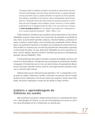 Referencial de Expectativas para o Desenvolvimento da Competência Leitora e Escritora no Ciclo II do Ensino Fundamental 17
“No espaço escolar os trabalhos vinculados à construção do conhecimento e ao binô-
mio ensino-aprendizagem caminham através de textos escritos: ou aqueles colocados
na lousa para efeito cópia ou aqueles colocados nos suportes da escrita (apostilas,
livros didáticos, paradidáticos, livros teóricos, folhas mimeografadas, tela de compu-
tador etc.). Na grande maioria das nossas escolas, em que pese a presença ou a exis-
tência de outras linguagens sócias (imagética, sonora, mímica etc.), é esse o padrão
preponderante de circulação/promoção do saber. É por isso mesmo que o estatuto
de leitor da palavra escrita tem uma relação muito grande com o desempenho e
com o sucesso escolar dos estudantes.” (SILVA, 1998, p. 123.)
Tradicionalmente, considera-se que o professor precisa desenvolver em seus alunos
habilidades no pensar e fazer ciência, sem as quais eles não aprendem os conteúdos da
área. Assim, os alunos devem aprender a observar, a levantar hipóteses, a selecionar va-
riáveis, a recolher e analisar dados, a tirar conclusões para compreender Ciências. Menos
óbvio, mas igualmente importante, é considerar que a produção de conhecimento cien-
tífico também se caracteriza por uma série de procedimentos relacionados à expressão
e comunicação das idéias. Ou seja, desenvolver habilidades tais como argumentar, ex-
plicar, resumir, registrar, descrever também é conteúdo que precisa ser assimilado para
aprender Ciências (SANMARTI, 1997).
É nesse âmbito que este caderno enquadra a questão da oralidade, da leitura e da
escrita em Ciências Naturais. Consideramos que na produção do conhecimento científico
a linguagem é fundamental, por ser meio, ao mesmo tempo, de expressão das idéias e
de sua construção. Aprender Ciências, portanto, está organicamente associado a falar,
a ler e a escrever sobre Ciências.
Podemos dizer que em Ciências lê-se para aprender a “ler” e compreender o mun-
do, para ser cidadão. Poderíamos, também, acrescentar nas aulas de Ciências funções
da leitura menos tradicionais, como ler por prazer, para imaginar e sonhar outras reali-
dades, até porque imaginação e criação não são alheias à criação científica.
Leitura e aprendizagem de
Ciências na escola
Não há professor que ignore a relação estreita da leitura e compreensão de textos
com a aprendizagem de Ciências, ou que não tenha deparado com alunos no ciclo II
com sérias dificuldades em ler e compreender um texto da área.
 