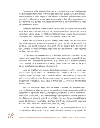 Referencial de Expectativas para o Desenvolvimento da Competência Leitora e Escritora no Ciclo II do Ensino Fundamental18
Programas de avaliação (nacionais e internacionais) aplicados em escolas brasileiras
e o diagnóstico feito em nossa rede municipal apontaram que os alunos têm dificulda-
des para interpretar textos longos ou com informação científica, identificar e recuperar
informações e identificar a tese de textos argumentativos. Os resultados permitem con-
cluir de forma clara que tais dificuldades comprometem o desenvolvimento das áreas
de conhecimento escolar.
Professores de Ciências queixam-se com freqüência de alunos que não conseguem
ler de forma autônoma e não entendem corretamente o que lêem. Também são comuns
comentários sobre o fato de eles não terem hábitos de leitura e estudo, de apresentarem
dificuldades para “acompanhar” a aula e aprender os conteúdos da área.
Apesar da concordância de que não há explicações simples para essas dificulda-
des, professores especialistas relacionam-nas, em geral, com a formação anterior dos
alunos, ou seja, os estudantes não aprenderam a ler e a escrever como deveriam no
ciclo I, em que não formaram hábitos importantes para desempenhar-se bem nos anos
escolares mais avançados.
Por trás dessas afirmações está implícita a idéia de que leitura e escrita são tarefas
que competem ao professor dos anos escolares iniciais. Igualmente a concepção de que
se aprende a ler e a escrever em determinada etapa da vida. Não se entende o processo
como contínuo, isto é, que se amplia à medida que os professores oferecem aos estu-
dantes situações para a prática de leitura e escrita.
Longe de simplificar uma questão bastante complexa por envolver variáveis que
transcendem o espaço escolar, cabe refletir sobre nossa responsabilidade e, conseqüen-
temente, nossa contribuição para a competência leitora e escritora dos estudantes do
ciclo II. Como professores de Ciências, responsáveis por propor situações de apren-
dizagem dos conteúdos da área, o que podemos fazer já, sem deixar de lado nossa
especificidade?
Nas aulas de Ciências, assim como nas demais, a leitura é uma atividade básica,
uma exigência que se coloca aos alunos, um procedimento importante para aproximá-los
dos conteúdos específicos da área, para organizar, sistematizar e ampliar informações.
Assim como os conceitos, a leitura é conteúdo para planejamento, ensino e aprendiza-
gem. No entanto, apesar de utilizá-la em atividades com seus alunos e requisitá-la para
estudo dos conteúdos trabalhados, o professor de Ciências, habitualmente, não a leva
em conta como conteúdo a ser ensinado (ESPINOZA, 2006).
Também não é habitual que ele considere como sua a atribuição de formar leito-
res. Geralmente, ele considera que seu papel é introduzir os alunos nos conteúdos de
 