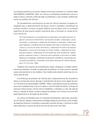 Referencial de Expectativas para o Desenvolvimento da Competência Leitora e Escritora no Ciclo II do Ensino Fundamental 19
sua disciplina específica e promover relações entre esses conteúdos e o cotidiano deles
(NASCIMENTO e MARTINS, 2005). Se a leitura é considerada procedimento comum a
todas as áreas e, portanto, tarefa de todos os professores, o que compete, preferencial-
mente, ao professor de Ciências?
Os procedimentos característicos da área de Ciências oferecem situações pri-
vilegiadas para o desenvolvimento da leitura, escrita e oralidade e possibilitam ao
professor escolher inúmeras situações didáticas que envolvam tanto os conteúdos
específicos da área quanto aqueles necessários para a formação no campo da lei-
tura e da escrita.
“Em Ciências Naturais, os procedimentos correspondem aos modos de buscar, or-
ganizar e comunicar conhecimentos. São bastante variados: a observação, a expe-
rimentação, a comparação, a elaboração de hipóteses e suposições, o debate oral
sobre hipóteses, o estabelecimento de relações entre fatos ou fenômenos e idéias,
a leitura e a escrita de textos informativos, a elaboração de roteiros de pesquisa
bibliográfica, a busca de informações em fontes variadas, a elaboração de ques-
tões para enquete, a organização de informações por meio de desenhos, tabelas,
gráficos, esquemas e textos, o confronto entre suposições e entre elas e os dados
obtidos por investigação, a elaboração de perguntas e problemas, a proposição para
a solução de problemas” (Parâmetros Curriculares Nacionais de Ciências Naturais
para o 3o e 4o ciclos, 1998).
Trabalhar esse conjunto de procedimentos implica ultrapassar o modelo tradicio-
nal da aula expositiva, centrada na explicação do professor, no aluno ouvinte e apoiado
quase exclusivamente no livro didático. Esse modelo está presente ainda hoje em inú-
meras salas de aula.
A contribuição do professor de Ciências para o desenvolvimento da competência
leitora e escritora dos alunos abrange o entendimento da leitura como objeto de ensi-
no e ferramenta de aprendizagem (LERNER, 1996) e a percepção de que ele, professor,
atua como mediador entre o aluno e o texto e como formador de leitores. O tempo da
aula que a leitura ocupa, a forma como é trabalhada, a utilização, ou não, das salas de
leitura, a seleção de textos, a própria relação do professor com a leitura e os livros têm
papel significativo na formação do aluno leitor.
Se a leitura é entendida como um conteúdo procedimental, cabe então, ao profes-
sor de Ciências, planejar e desenvolver estratégias didáticas que tenham como finalida-
de específica favorecer o estudante a apreender conceitos da área, a informar-se sobre
fatos relevantes e a pensar do ponto de vista da ciência por meio dela.
 