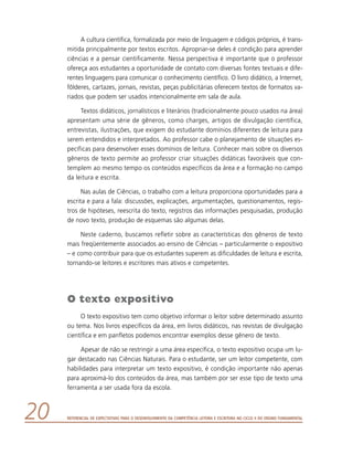 Referencial de Expectativas para o Desenvolvimento da Competência Leitora e Escritora no Ciclo II do Ensino Fundamental20
A cultura científica, formalizada por meio de linguagem e códigos próprios, é trans-
mitida principalmente por textos escritos. Apropriar-se deles é condição para aprender
ciências e a pensar cientificamente. Nessa perspectiva é importante que o professor
ofereça aos estudantes a oportunidade de contato com diversas fontes textuais e dife-
rentes linguagens para comunicar o conhecimento científico. O livro didático, a Internet,
fôlderes, cartazes, jornais, revistas, peças publicitárias oferecem textos de formatos va-
riados que podem ser usados intencionalmente em sala de aula.
Textos didáticos, jornalísticos e literários (tradicionalmente pouco usados na área)
apresentam uma série de gêneros, como charges, artigos de divulgação científica,
entrevistas, ilustrações, que exigem do estudante domínios diferentes de leitura para
serem entendidos e interpretados. Ao professor cabe o planejamento de situações es-
pecíficas para desenvolver esses domínios de leitura. Conhecer mais sobre os diversos
gêneros de texto permite ao professor criar situações didáticas favoráveis que con-
templem ao mesmo tempo os conteúdos específicos da área e a formação no campo
da leitura e escrita.
Nas aulas de Ciências, o trabalho com a leitura proporciona oportunidades para a
escrita e para a fala: discussões, explicações, argumentações, questionamentos, regis-
tros de hipóteses, reescrita do texto, registros das informações pesquisadas, produção
de novo texto, produção de esquemas são algumas delas.
Neste caderno, buscamos refletir sobre as características dos gêneros de texto
mais freqüentemente associados ao ensino de Ciências – particularmente o expositivo
– e como contribuir para que os estudantes superem as dificuldades de leitura e escrita,
tornando-se leitores e escritores mais ativos e competentes.
O texto expositivo
O texto expositivo tem como objetivo informar o leitor sobre determinado assunto
ou tema. Nos livros específicos da área, em livros didáticos, nas revistas de divulgação
científica e em panfletos podemos encontrar exemplos desse gênero de texto.
Apesar de não se restringir a uma área específica, o texto expositivo ocupa um lu-
gar destacado nas Ciências Naturais. Para o estudante, ser um leitor competente, com
habilidades para interpretar um texto expositivo, é condição importante não apenas
para aproximá-lo dos conteúdos da área, mas também por ser esse tipo de texto uma
ferramenta a ser usada fora da escola.
 