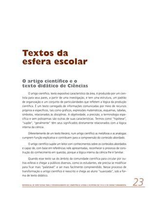Referencial de Expectativas para o Desenvolvimento da Competência Leitora e Escritora no Ciclo II do Ensino Fundamental 23
Textos da
esfera escolar
O artigo científico e o
texto didático de Ciências
O artigo científico, texto expositivo característico da área, é produzido por um cien-
tista para seus pares, a partir de uma investigação, e tem uma estrutura, um padrão
de organização e um conjunto de particularidades que refletem a lógica da produção
científica. É um texto carregado de informações comunicadas por meio de recursos
próprios e específicos, tais como gráficos, expressões matemáticas, esquemas, tabelas,
símbolos, relacionados às disciplinas. A objetividade, a precisão, a terminologia espe-
cífica e sem polissemias são outras de suas características. Termos como “hipótese”,
“supõe”, “geralmente” têm seus significados diretamente relacionados com a lógica
interna da ciência.
Diferentemente de um texto literário, num artigo científico as metáforas e as analogias
cumprem função explicativa e contribuem para a compreensão do conteúdo abordado.
O artigo científico supõe um leitor com conhecimentos sobre os conteúdos abordados
e capaz de, com base em referências nele apresentadas, reconhecer o processo de cons-
trução do conhecimento em questão, porque a lógica interna da ciência lhe é familiar.
Quando esse texto sai do âmbito da comunidade científica para circular por ou-
tras esferas e chegar a públicos diversos, como os estudantes, ele precisa se modificar
para ficar mais “palatável” e ser mais facilmente compreendido. Nesse processo de
transformação o artigo científico é reescrito e chega ao aluno “suavizado”, sob a for-
ma de texto didático.
 