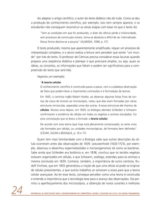 Referencial de Expectativas para o Desenvolvimento da Competência Leitora e Escritora no Ciclo II do Ensino Fundamental24
Ao adaptar o artigo científico, o autor do texto didático não diz tudo. Como se deu
a produção do conhecimento científico, por exemplo, isso nem sempre aparece, e os
estudantes não conseguem reconstruir as várias etapas com base no que o texto diz.
“Sem as condições em que foi produzido, o dizer da ciência perde a historicidade,
sem processos de construção visíveis, torna-se absoluto e difícil de ser internalizado.
Dessa forma destina-se a poucos” (ALMEIDA, 1998, p. 57).
O texto produzido, mesmo que aparentemente simplificado, requer um processo de
interpretação complexo, e o aluno realiza a leitura sem perceber que existe “um mun-
do” por trás do texto. O professor de Ciências precisa considerar essas lacunas quando
prepara uma seqüência didática e planejar o que precisará ampliar, ou seja, quais as
idéias, os conceitos, as informações que faltam e podem ser significativos para a com-
preensão do texto que será lido.
Vejamos um exemplo:
“A teoria celular
O conhecimento científico é construído passo a passo, com a cuidadosa observação
de fatos que podem levar a importantes conclusões e à formulação de teorias.
Em 1665, o cientista inglês Robert Hooke, ao observar algumas fatias finas de cor-
tiça da casca de árvores ao microscópio, notou que elas eram formadas por várias
estruturas minúsculas, separadas umas das outras. A essas estruturas ele chamou de
células. Muitos anos depois, em 1839, os biólogos alemães Schleiden e Schwann
confirmaram a existência de células em todos os vegetais e animais estudados. Foi
esta constatação que os levou a formular a teoria celular.
De acordo com esta teoria (que hoje está plenamente comprovada), os seres vivos
são formados por células, ou unidades microscópicas, de formatos bem definidos”
(CÉSAR, SEZAR e BEDAQUE, p. 16 e 17).
Quem tem mais familiaridade com a Biologia sabe que outras descrições da cé-
lula ocorreram antes das observações de 1839. Leeuwenhoek (1632-1723), por exem-
plo, observou e desenhou espermatozóides e microorganismos tal como as bactérias.
Sabe ainda que Schleiden era botânico e, em 1838, concluiu que os tecidos vegetais
estavam organizados em células, e que Schwann, zoólogo, estendeu para os animais a
mesma conclusão em 1839. Conhece, também, a importância de outro cientista, Ru-
dolf Virchow, que em 1855 generalizou a noção de que uma célula só pode se originar
de células preexistentes, e que outros trabalhos se somaram a esses para que a teoria
celular avançasse. Ao ler esse texto, consegue perceber como uma teoria é construída
e entende a importância que a tecnologia teve para o avanço das observações. Ela per-
mitiu o aperfeiçoamento dos microscópios, a obtenção de novos corantes e melhores
 