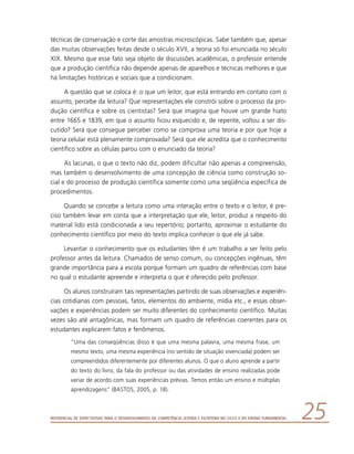 Referencial de Expectativas para o Desenvolvimento da Competência Leitora e Escritora no Ciclo II do Ensino Fundamental 25
técnicas de conservação e corte das amostras microscópicas. Sabe também que, apesar
das muitas observações feitas desde o século XVII, a teoria só foi enunciada no século
XIX. Mesmo que esse fato seja objeto de discussões acadêmicas, o professor entende
que a produção científica não depende apenas de aparelhos e técnicas melhores e que
há limitações históricas e sociais que a condicionam.
A questão que se coloca é: o que um leitor, que está entrando em contato com o
assunto, percebe da leitura? Que representações ele constrói sobre o processo da pro-
dução científica e sobre os cientistas? Será que imagina que houve um grande hiato
entre 1665 e 1839, em que o assunto ficou esquecido e, de repente, voltou a ser dis-
cutido? Será que consegue perceber como se comprova uma teoria e por que hoje a
teoria celular está plenamente comprovada? Será que ele acredita que o conhecimento
científico sobre as células parou com o enunciado da teoria?
As lacunas, o que o texto não diz, podem dificultar não apenas a compreensão,
mas também o desenvolvimento de uma concepção de ciência como construção so-
cial e do processo de produção científica somente como uma seqüência específica de
procedimentos.
Quando se concebe a leitura como uma interação entre o texto e o leitor, é pre-
ciso também levar em conta que a interpretação que ele, leitor, produz a respeito do
material lido está condicionada a seu repertório; portanto, aproximar o estudante do
conhecimento científico por meio do texto implica conhecer o que ele já sabe.
Levantar o conhecimento que os estudantes têm é um trabalho a ser feito pelo
professor antes da leitura. Chamados de senso comum, ou concepções ingênuas, têm
grande importância para a escola porque formam um quadro de referências com base
no qual o estudante apreende e interpreta o que é oferecido pelo professor.
Os alunos construíram tais representações partindo de suas observações e experiên­
cias cotidianas com pessoas, fatos, elementos do ambiente, mídia etc., e essas obser-
vações e experiências podem ser muito diferentes do conhecimento científico. Muitas
vezes são até antagônicas, mas formam um quadro de referências coerentes para os
estudantes explicarem fatos e fenômenos.
“Uma das conseqüências disso é que uma mesma palavra, uma mesma frase, um
mesmo texto, uma mesma experiência (no sentido de situação vivenciada) podem ser
compreendidos diferentemente por diferentes alunos. O que o aluno aprende a partir
do texto do livro, da fala do professor ou das atividades de ensino realizadas pode
variar de acordo com suas experiências prévias. Temos então um ensino e múltiplas
aprendizagens” (BASTOS, 2005, p. 18).
 