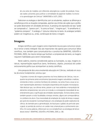 Referencial de Expectativas para o Desenvolvimento da Competência Leitora e Escritora no Ciclo II do Ensino Fundamental 27
de uma série de modelos com diferentes abrangências e poder de predição. Estas
são razões suficientes para justificar a centralidade do papel de modelos no ensino
e na aprendizagem de Ciências” (MONTEIRO e JUSTI, 2001).
Selecionar as analogias e identificá-las com os estudantes, explorar as diferenças e
semelhanças entre as situações comparadas, apontar seus limites são ações que o profes-
sor pode desenvolver em atividades de leitura. A presença de expressões do tipo “pode
ser comparado a”, “parece com”, “é como se fosse”, “imagine que”, “é semelhante a”,
“podemos comparar”, “é análogo a” costuma indicá-las no texto. As analogias também
podem ser imagéticas ou, ainda, combinação de texto e imagem.
Imagens
Artigos científicos usam imagens como importante recurso para comunicar concei-
tos e tornar o texto inteligível. Elas são importantes não apenas para comunicar idéias
científicas, mas também para conceitualizá-las e constituí-las (MARTINS, GOUVÊA e
PICCININI, 2005). Ao mesmo tempo que facilitam a compreensão do texto, as imagens
requerem habilidades para serem interpretadas.
Neste caderno, estamos considerando apenas as ilustrações, ou seja, imagens es-
táticas, representações específicas (seres, fenômenos, objetos, processos) de caráter
exclusivamente gráfico que acompanham os textos científicos.
Uma pesquisa de dois anos envolvendo educação em Ciências, realizada em esco-
las de ensino fundamental, concluiu que:
“é grande o número de imagens presentes nos livros didáticos de Ciências, mas en-
quanto nas primeiras séries encontramos tipicamente imagens naturalistas e realistas,
remetendo o leitor a cenários familiares do cotidiano, nas séries finais a essas se so-
mam representações abstratas e ilustrações esquemáticas de situações microscópicas.
Vale destacar que, nas últimas séries, passam a ser mais evidentes a manipulação de
elementos composicionais, tais como cor e escala, e a conseqüente necessidade de seu
entendimento para a significação das entidades representadas. Os livros destas séries
também passam a incluir localidades e tempos remotos, alguns sem correspondência
no cotidiano do aluno. Essa necessidade de ampliação da noção de tempo e espaço
por parte do estudante é acompanhada por uma ampliação do poder explicativo da
ciência, do exemplo para a generalização, do local para o global, do particular para
o geral, no sentido de construir um caráter mais universal para o conhecimento cien-
tífico. Em outras palavras, diferenciam-se e se complexificam as estratégias de leitura
desses textos” (MARTINS, GOUVÊA e PICCININI, 2005, p. 38).
 