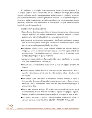 Referencial de Expectativas para o Desenvolvimento da Competência Leitora e Escritora no Ciclo II do Ensino Fundamental28
Ao analisarem os resultados de entrevistas que fizeram com estudantes do 3o e
4o anos do ciclo II do ensino fundamental, em que verificaram estratégias de leitura de
imagens realizadas por eles, as pesquisadoras avaliaram que os estudantes utilizaram
procedimentos elaborados para dar significado às imagens. Faziam parte desses proce-
dimentos a análise de elementos composicionais e buscas na memória por experiências
relevantes, bem como o estabelecimento de relações com situações de seu cotidiano
(incluindo experiências escolares).
Elas observaram que os estudantes:
•	fazem leituras descritivas, especialmente de aspectos comuns e cotidianos das
imagens, revelando dificuldades para identificar elementos abstratos e que não
possuem uma representatividade em seu universo mais próximo;
•	necessitam de um tempo para a observação e significação das imagens. Imagens
com maior densidade de informações remeteram a uma necessidade de pausa
para pensar e analisar as possibilidades descritivas;
•	estabelecem intertextos com outras imagens, imagens que remetem a outras
imagens, a outros contextos interpretativos que aumentam a possibilidade de
entendimentos. Estas funcionam também como um recurso de memória, acio-
nando outras imagens de que se recordam;
•	comparam imagens distintas. Foram atribuídos novos significados às imagens
com base em exercícios de comparação;
•	realizam uma leitura seletiva. Destacaram apenas um aspecto presente na
­imagem;
•	utilizam diversos modos semióticos para identificar ou acompanhar a leitura.
Apontar e acompanhar com o dedo das mãos ajuda na leitura e detalhamento
da imagem;
•	nem sempre fazem uma leitura da imagem no contexto do texto ao redor. O
texto ao redor da imagem é ignorado. Em alguns momentos, os alunos atribuem
facilidade à leitura da imagem e acreditam que o texto não é necessário para o
entendimento dela;
•	lêem o texto ao redor. Atribuem dificuldade de compreensão da imagem sem a
leitura dos textos anexos. Atribuem importância e papel pedagógico à legenda.
Realizam uma leitura situada das imagens na página, em relação ao texto ao redor;
•	dão atenção aos aspectos composicionais das imagens. Imagens mais nítidas fa-
vorecem o entendimento (MARTINS, GOUVÊA e PICCININI, 2005, p. 39).
 