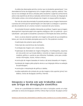Referencial de Expectativas para o Desenvolvimento da Competência Leitora e Escritora no Ciclo II do Ensino Fundamental 29
A análise das observações permitiu concluir que os estudantes apresentaram “uma
diversidade de formas de engajamento com a imagem (afetivo, cognitivo, estético)”. Des-
taca-se nas estratégias de leitura utilizadas pelos estudantes o papel do conhecimento
prévio e das experiências de leitura realizadas anteriormente na escola, da integração de
informações verbais e da contextualização das imagens no espaço gráfico da página.
Por meio de aulas documentadas foi possível perceber que as imagens favoreceram
o processo de construção de representações com descrições ou analogias e a aproxima-
ção dos estudantes de um universo invisível e inacessível de outra maneira.
As conclusões fornecem subsídios interessantes ao professor. Sugerem que as imagens
desempenham importante papel como agentes analógicos e têm um potencial – que é
subutilizado – para ajudar os estudantes a processar as informações dos textos científicos.
Assim, os alunos deveriam aprender a ler imagens como parte de sua competência
leitora, por meio de atividades planejadas para esse fim. Elas poderiam envolver:
•	explicitação dos próprios signos gráficos;
•	descrição das características das ilustrações;
•	correlação das imagens com o texto escrito;
•	exploração da diversidade de imagens (fotografias, microfotografias, esquemas
etc.) de acordo com sua função didática: incluindo os mapas conceituais e orga-
nizadores gráficos e usando-as para diferentes finalidades, como para comple-
mentar informações, ilustrar, motivar a leitura;
•	construção de imagens baseadas em textos e de textos baseados em imagens;
•	produção de imagens pelos próprios alunos e sua integração efetiva na avaliação
da aprendizagem;
•	construção e interpretação de gráficos e tabelas;
•	análise exploratória do contexto de uso das imagens e dos suportes (jornal, livro
didático, revista de divulgação científica, Internet).
Imagens e texto em um trabalho com
um artigo de divulgação científica
Vamos ver a possibilidade de trabalho com texto e ilustrações usando um artigo
publicado na revista de divulgação científica Ciência Hoje na Escola. Na página central
 