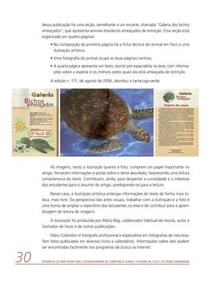 Referencial de Expectativas para o Desenvolvimento da Competência Leitora e Escritora no Ciclo II do Ensino Fundamental30
dessa publicação há uma seção, semelhante a um encarte, chamada “Galeria dos bichos
ameaçados”, que apresenta animais brasileiros ameaçados de extinção. Essa seção está
organizada em quatro páginas:
•	Na composição da primeira página há a ficha técnica do animal em foco e uma
ilustração artística.
•	Uma fotografia do animal ocupa as duas páginas centrais.
•	A quarta página apresenta um texto, escrito por especialista na área, com informa-
ções sobre a espécie e os motivos pelos quais ela está ameaçada de extinção.
A edição n. 171, de agosto de 2006, abordou a tartaruga-verde.
As imagens, tanto a ilustração quanto a foto, cumprem um papel importante no
artigo, fornecem informações e pistas sobre o tema abordado, favorecendo uma leitura
compreensiva do texto. Contribuem, ainda, para despertar a curiosidade e o interesse
dos estudantes para o assunto do artigo, predispondo-os para a leitura.
Nesse caso, a ilustração artística antecipa informações do texto de forma mais lú-
dica, mais livre. Da perspectiva das artes visuais, trabalhar com a ilustração e a foto é
uma forma de ampliar o repertório dos estudantes na área e de contribuir para a apren-
dizagem de leitura de imagens.
A ilustração foi produzida por Mário Bag, colaborador habitual da revista, autor e
ilustrador de livros e de outras publicações.
Fábio Colombini é fotógrafo profissional e especialista em fotografias de natureza.
Tem fotos publicadas em diversos livros e calendários. Informações sobre eles podem
ser encontradas facilmente nos programas de busca na Internet.
 