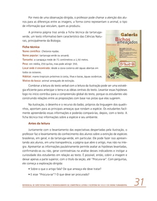 Referencial de Expectativas para o Desenvolvimento da Competência Leitora e Escritora no Ciclo II do Ensino Fundamental 31
Por meio de uma observação dirigida, o professor pode chamar a atenção dos alu-
nos para as diferenças entre as imagens, a forma como representam o animal, o tipo
de informação que veiculam, quem as produziu.
A primeira página traz ainda a ficha técnica da tartaruga-
verde, um texto informativo bem característico das Ciências Natu-
rais, principalmente da Biologia.
Ficha técnica
Nome científico: Chelonia mydas.
Nome popular: tartaruga-verde ou aruanã.
Tamanho: a carapaça mede de 71 centímetros a 1,50 metro.
Peso: em média, 250 quilos, mas pode atingir 350.
Local onde é encontrada: desde a zona costeira até águas abertas em
todos os oceanos.
Hábitat: mares tropicais próximos à costa, ilhas e baías, águas oceânicas.
Motivo da busca: animal ameaçado de extinção.
Combinar a leitura do texto verbal com a leitura da ilustração pode ser uma estraté-
gia eficiente para antecipar o tema e as idéias centrais do texto. Levantar essas hipóteses
logo no início contribui para a compreensão global do texto, porque os estudantes vão
construindo relações entre as proposições com base nas pistas que elas sugerem.
Na ilustração, o desenho e o recurso do balão, próprios da linguagem dos quadri-
nhos, apontam para as principais ameaças que rondam a espécie. Os estudantes facil-
mente apreenderão essas informações e poderão compará-las, depois, com o texto. A
ficha técnica traz informações sobre a espécie e seu ambiente.
Antes da leitura
Juntamente com o levantamento das expectativas despertadas pela ilustração, o
professor faz o levantamento do conhecimento dos alunos sobre a extinção de espécies
brasileiras, em geral, e da tartaruga-verde, em particular. Ele pode fazer isso apresen-
tando aos alunos, em uma transparência, a página que abre o artigo, mas não na ínte-
gra. Apresentar as informações paulatinamente permite avaliar as hipóteses levantadas,
confirmando-as ou não, gerar controvérsias na análise desses indicadores e instigar a
curiosidade dos estudantes em relação ao texto. É possível, então, cobrir a imagem e
deixar apenas a parte superior, com o título da seção, até “Procura-se”. Com perguntas,
ele começa a exploração dirigida:
•	Sobre o que o artigo fala? De que ameaça ele deve tratar?
•	E esse “Procura-se”? O que deve ser procurado?
 