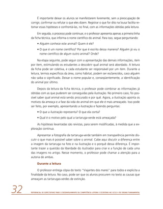 Referencial de Expectativas para o Desenvolvimento da Competência Leitora e Escritora no Ciclo II do Ensino Fundamental32
É importante deixar os alunos se manifestarem livremente, sem a preocupação de
corrigir, confirmar ou refutar o que eles dizem. Registrar o que for dito na lousa facilita re-
tomar essas hipóteses e confrontá-las, no final, com as informações obtidas pela leitura.
Em seguida, o processo pode continuar, e o professor apresenta apenas a primeira linha
da ficha técnica, que informa o nome científico do animal. Para isso, segue perguntando:
•	Alguém conhece este animal? Quem é ele?
•	O que é um nome científico? Por que é escrito dessa maneira? Alguém já viu o
nome científico de algum outro animal? Onde?
Na etapa seguinte, pode seguir com a apresentação das demais informações, item
por item, estimulando os estudantes a descobrir qual animal será abordado. A leitura
da ficha pode ser coletiva, e cada estudante ser responsável por um item. Durante a
leitura, termos específicos da área, como hábitat, podem ser esclarecidos, caso alguém
não saiba o significado. Deixar o nome popular e, conseqüentemente, a identificação
do animal por último.
Depois da leitura da ficha técnica, o professor pode combinar as informações já
obtidas com as que puderem ser conseguidas pela ilustração. No primeiro caso, foi pos-
sível saber qual animal está sendo procurado e por quê. Agora, a ilustração aponta os
motivos da ameaça e a fase da vida do animal em que ele é mais ameaçado. Isso pode
ser feito, por exemplo, apresentando a ilustração e fazendo perguntas:
•	O que a ilustração representa? O que ela conta?
•	Qual é o motivo pelo qual a tartaruga-verde está ameaçada?
As hipóteses levantadas são revistas, para serem modificadas, à medida que a ex-
ploração continua.
Apresentar a fotografia da tartaruga-verde também em transparência permite dis-
cutir o que mais é possível saber sobre o animal. Cabe aqui discutir a diferença entre
a imagem da tartaruga na foto e na ilustração e o porquê dessa diferença. É impor-
tante trazer a questão da liberdade do ilustrador para criar e a função de cada uma
das imagens no artigo. Nesse momento, o professor pode chamar a atenção para a
autoria de ambas.
Durante a leitura
O professor entrega cópia do texto “Viajantes dos mares” para todos e explicita a
finalidade da leitura. No caso, pode ser que os alunos procurem no texto as causas que
ameaçam as tartarugas-verdes de extinção.
 